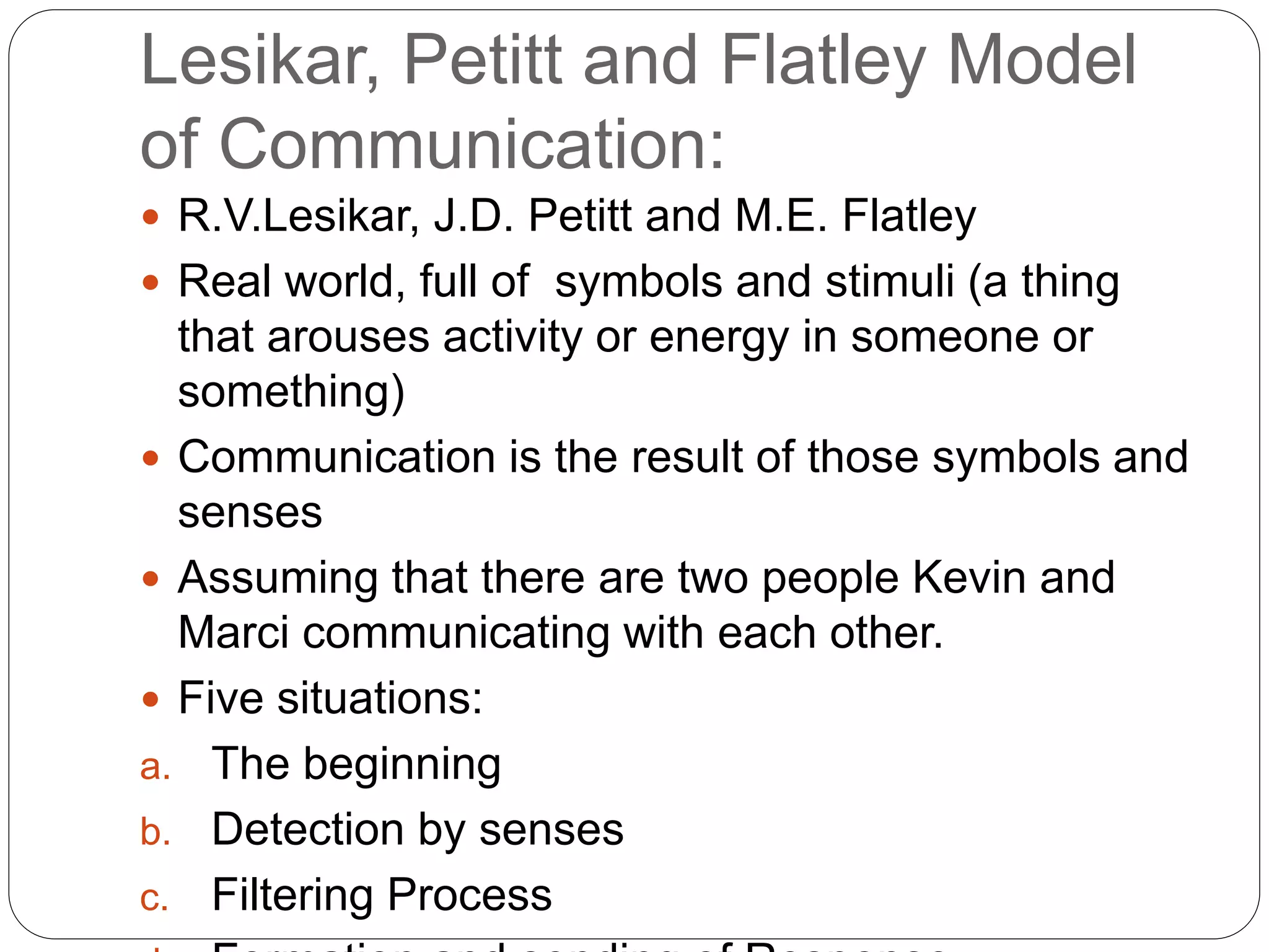 Lesikar, Petitt and Flatley Model
of Communication:
 R.V.Lesikar, J.D. Petitt and M.E. Flatley
 Real world, full of symbols and stimuli (a thing
that arouses activity or energy in someone or
something)
 Communication is the result of those symbols and
senses
 Assuming that there are two people Kevin and
Marci communicating with each other.
 Five situations:
a. The beginning
b. Detection by senses
c. Filtering Process
 