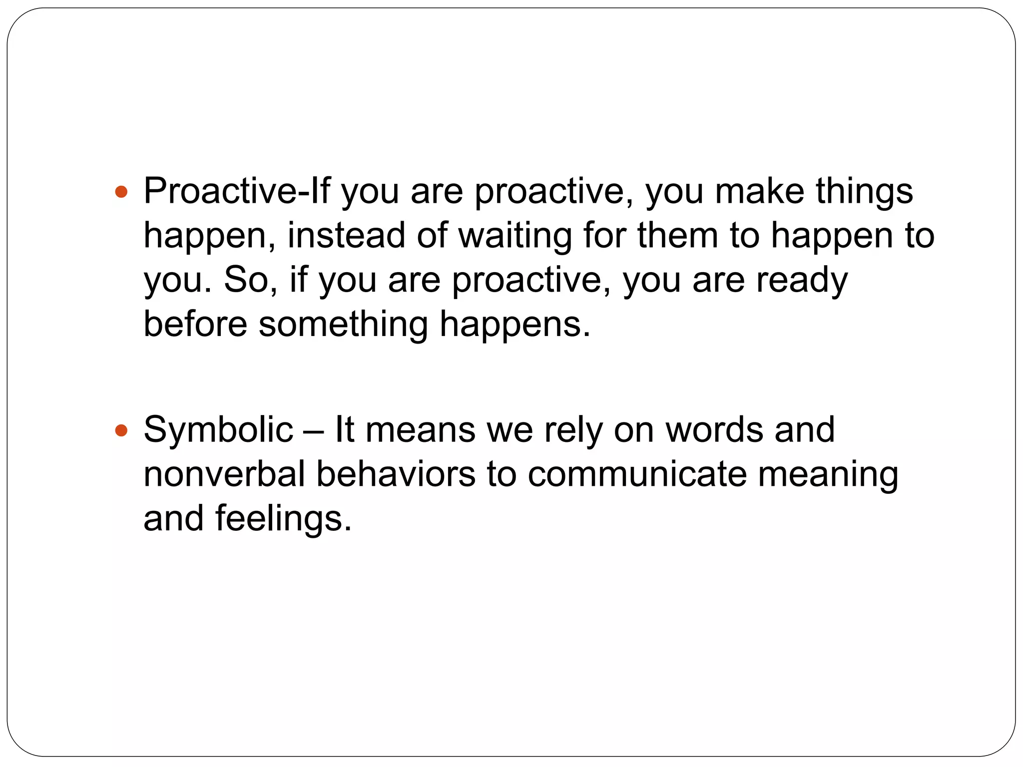  Proactive-If you are proactive, you make things
happen, instead of waiting for them to happen to
you. So, if you are proactive, you are ready
before something happens.
 Symbolic – It means we rely on words and
nonverbal behaviors to communicate meaning
and feelings.
 