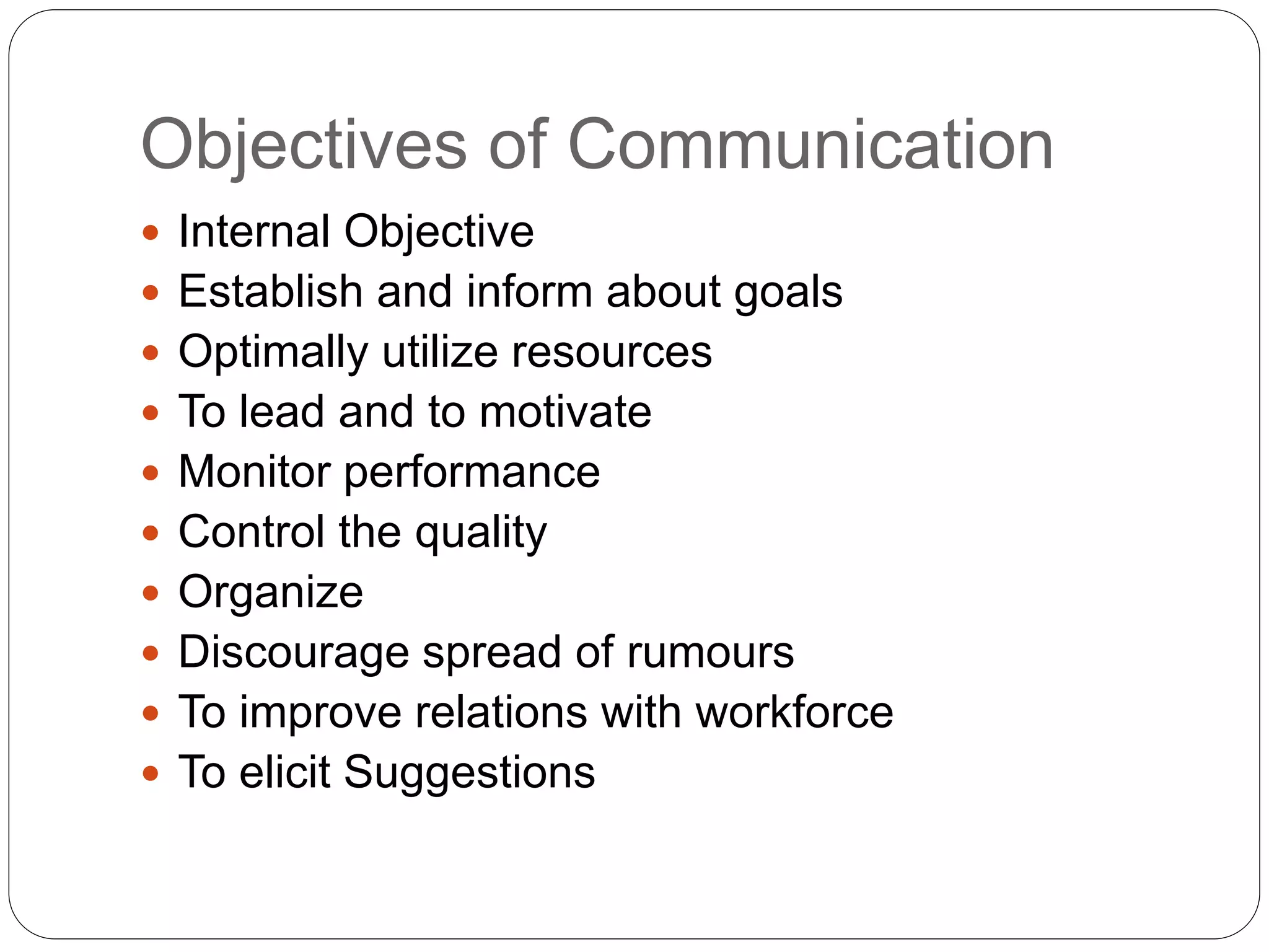 Objectives of Communication
 Internal Objective
 Establish and inform about goals
 Optimally utilize resources
 To lead and to motivate
 Monitor performance
 Control the quality
 Organize
 Discourage spread of rumours
 To improve relations with workforce
 To elicit Suggestions
 