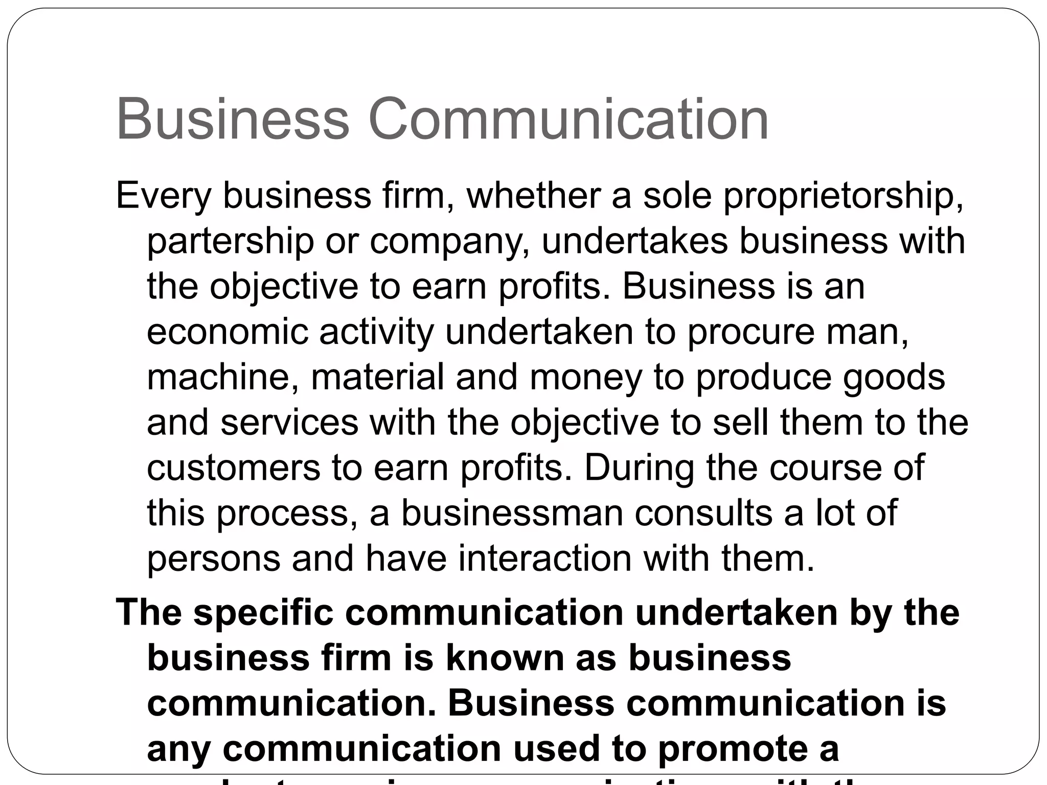 Business Communication
Every business firm, whether a sole proprietorship,
partership or company, undertakes business with
the objective to earn profits. Business is an
economic activity undertaken to procure man,
machine, material and money to produce goods
and services with the objective to sell them to the
customers to earn profits. During the course of
this process, a businessman consults a lot of
persons and have interaction with them.
The specific communication undertaken by the
business firm is known as business
communication. Business communication is
any communication used to promote a
 