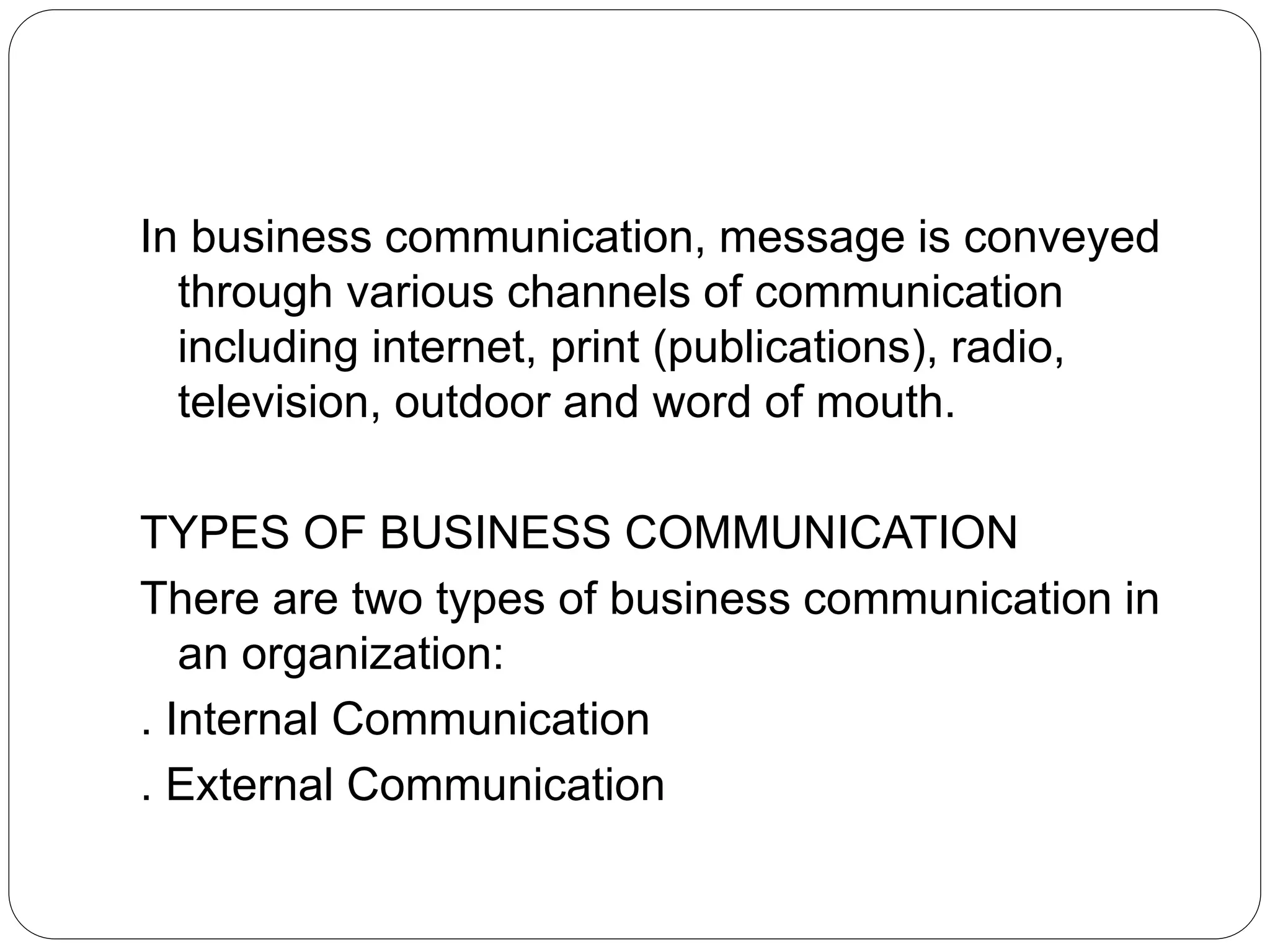 In business communication, message is conveyed
through various channels of communication
including internet, print (publications), radio,
television, outdoor and word of mouth.
TYPES OF BUSINESS COMMUNICATION
There are two types of business communication in
an organization:
. Internal Communication
. External Communication
 