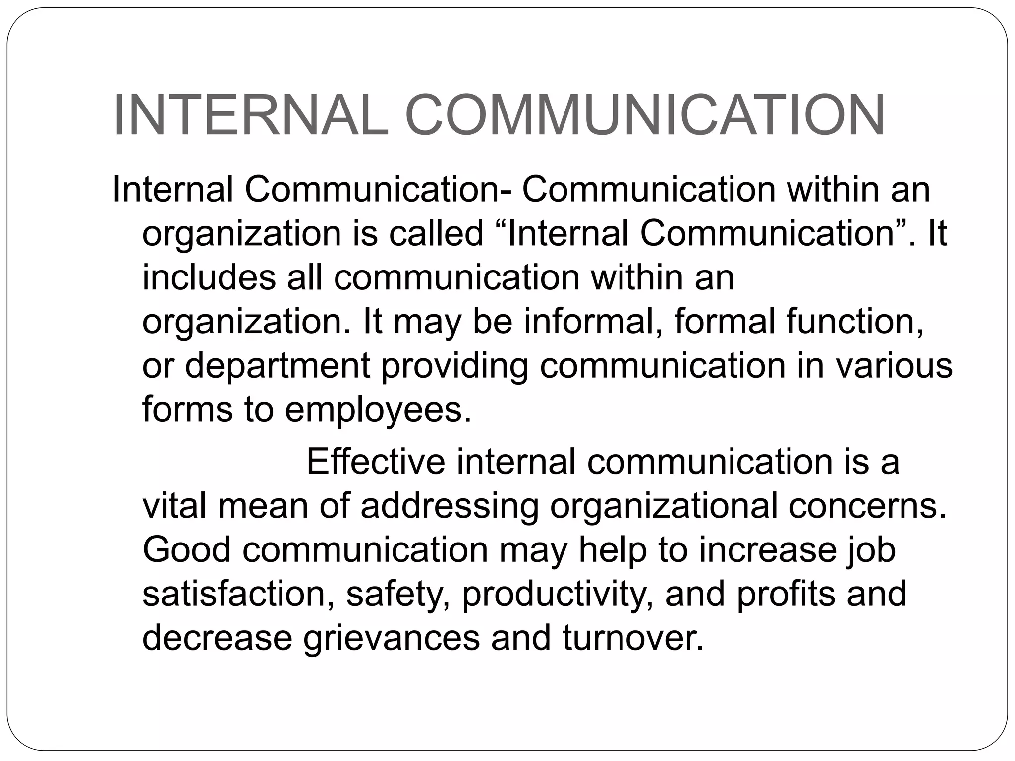 INTERNAL COMMUNICATION
Internal Communication- Communication within an
organization is called “Internal Communication”. It
includes all communication within an
organization. It may be informal, formal function,
or department providing communication in various
forms to employees.
Effective internal communication is a
vital mean of addressing organizational concerns.
Good communication may help to increase job
satisfaction, safety, productivity, and profits and
decrease grievances and turnover.
 