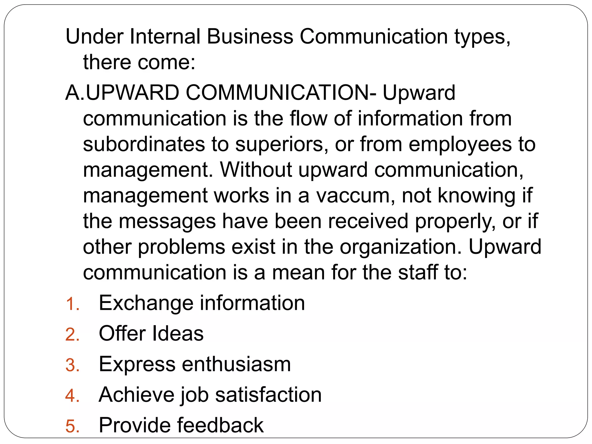 Under Internal Business Communication types,
there come:
A.UPWARD COMMUNICATION- Upward
communication is the flow of information from
subordinates to superiors, or from employees to
management. Without upward communication,
management works in a vaccum, not knowing if
the messages have been received properly, or if
other problems exist in the organization. Upward
communication is a mean for the staff to:
1. Exchange information
2. Offer Ideas
3. Express enthusiasm
4. Achieve job satisfaction
5. Provide feedback
 