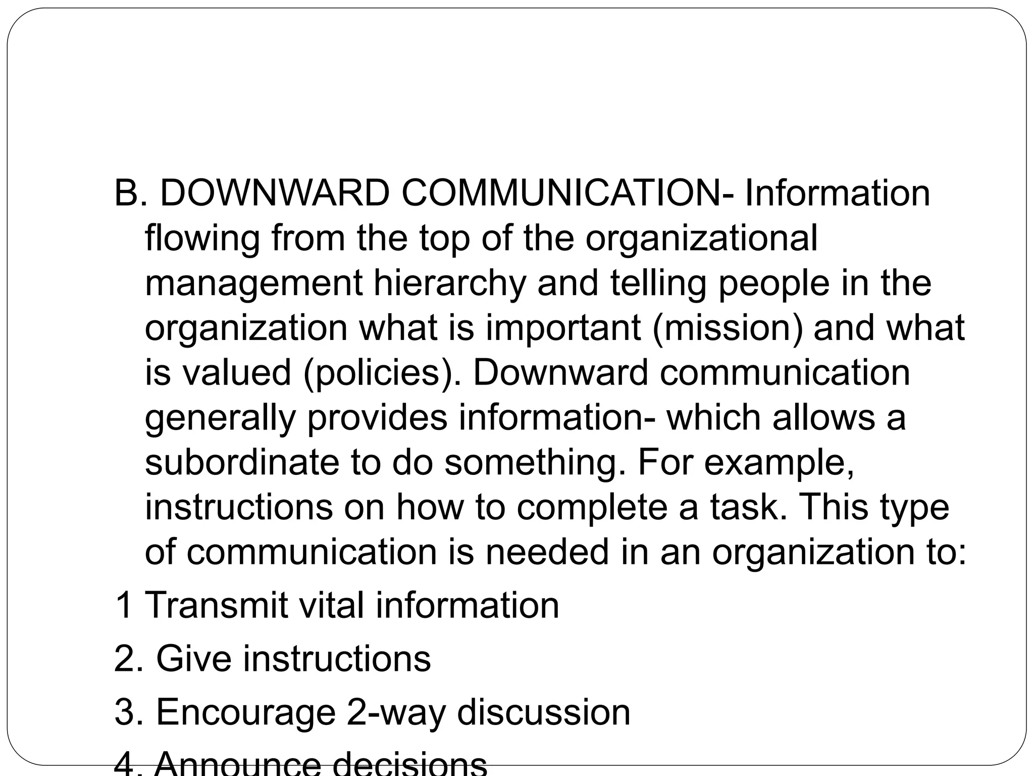 B. DOWNWARD COMMUNICATION- Information
flowing from the top of the organizational
management hierarchy and telling people in the
organization what is important (mission) and what
is valued (policies). Downward communication
generally provides information- which allows a
subordinate to do something. For example,
instructions on how to complete a task. This type
of communication is needed in an organization to:
1 Transmit vital information
2. Give instructions
3. Encourage 2-way discussion
 