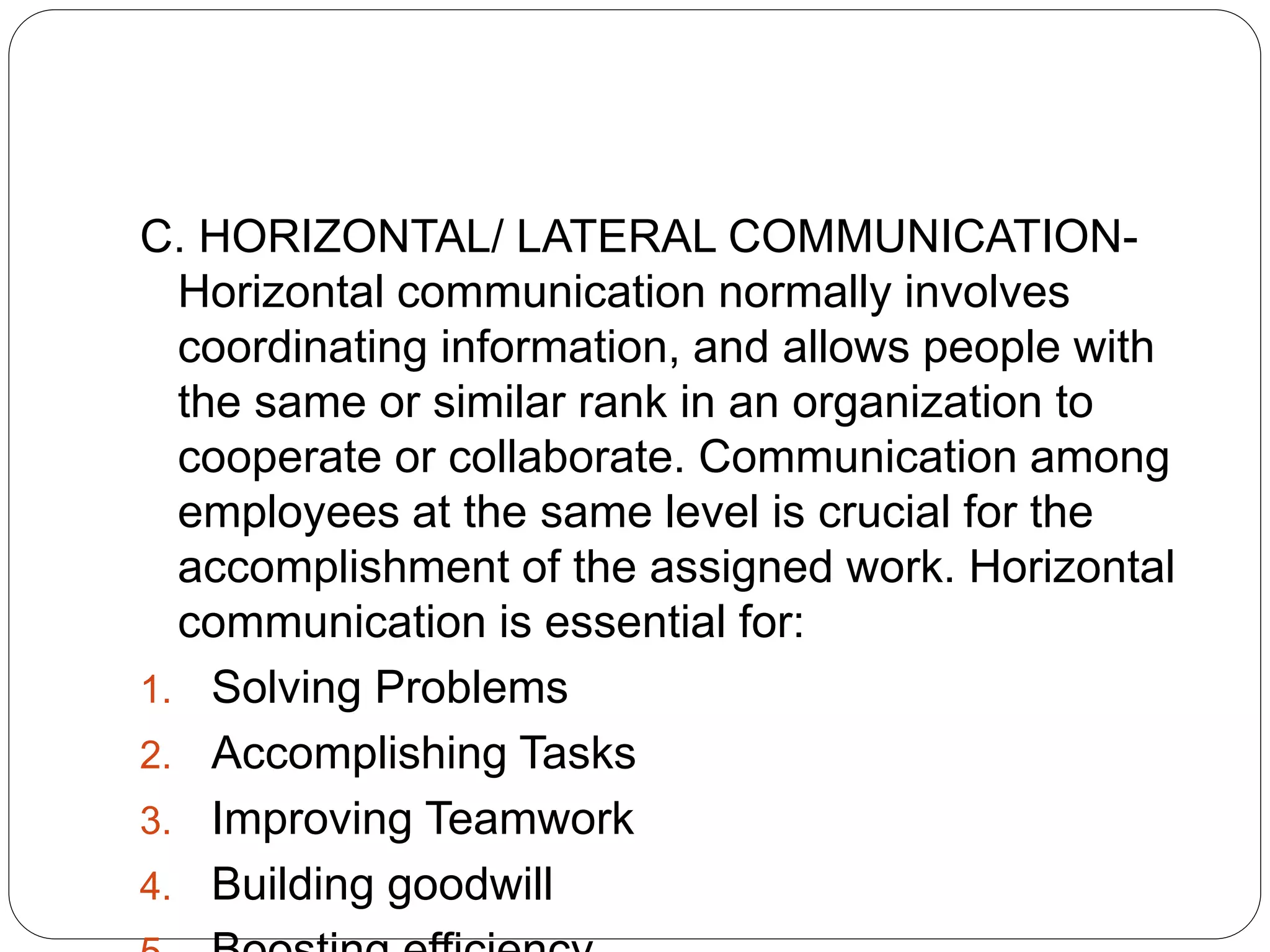 C. HORIZONTAL/ LATERAL COMMUNICATION-
Horizontal communication normally involves
coordinating information, and allows people with
the same or similar rank in an organization to
cooperate or collaborate. Communication among
employees at the same level is crucial for the
accomplishment of the assigned work. Horizontal
communication is essential for:
1. Solving Problems
2. Accomplishing Tasks
3. Improving Teamwork
4. Building goodwill
 