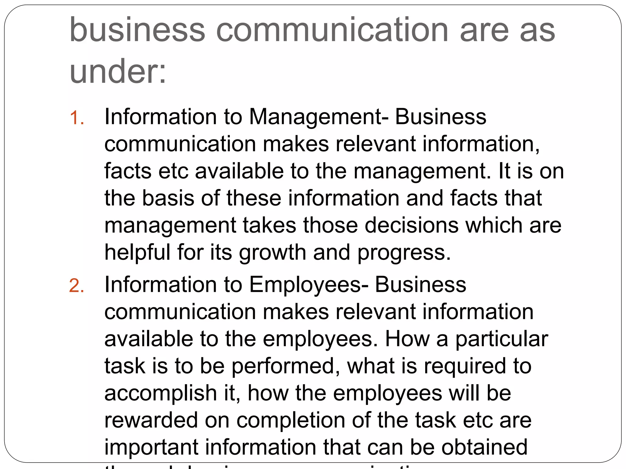 business communication are as
under:
1. Information to Management- Business
communication makes relevant information,
facts etc available to the management. It is on
the basis of these information and facts that
management takes those decisions which are
helpful for its growth and progress.
2. Information to Employees- Business
communication makes relevant information
available to the employees. How a particular
task is to be performed, what is required to
accomplish it, how the employees will be
rewarded on completion of the task etc are
important information that can be obtained
 
