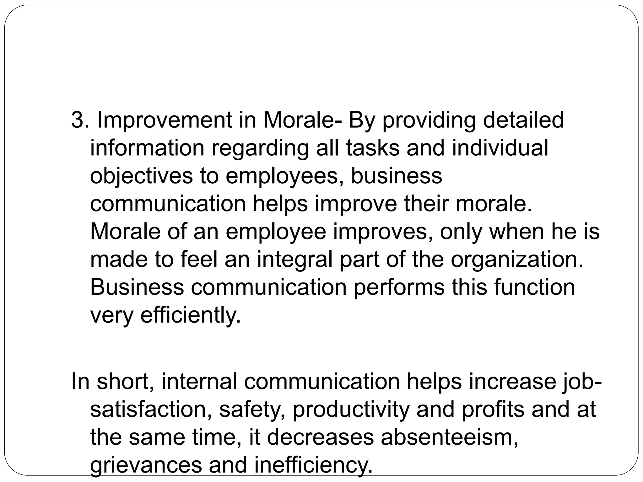 3. Improvement in Morale- By providing detailed
information regarding all tasks and individual
objectives to employees, business
communication helps improve their morale.
Morale of an employee improves, only when he is
made to feel an integral part of the organization.
Business communication performs this function
very efficiently.
In short, internal communication helps increase job-
satisfaction, safety, productivity and profits and at
the same time, it decreases absenteeism,
grievances and inefficiency.
 