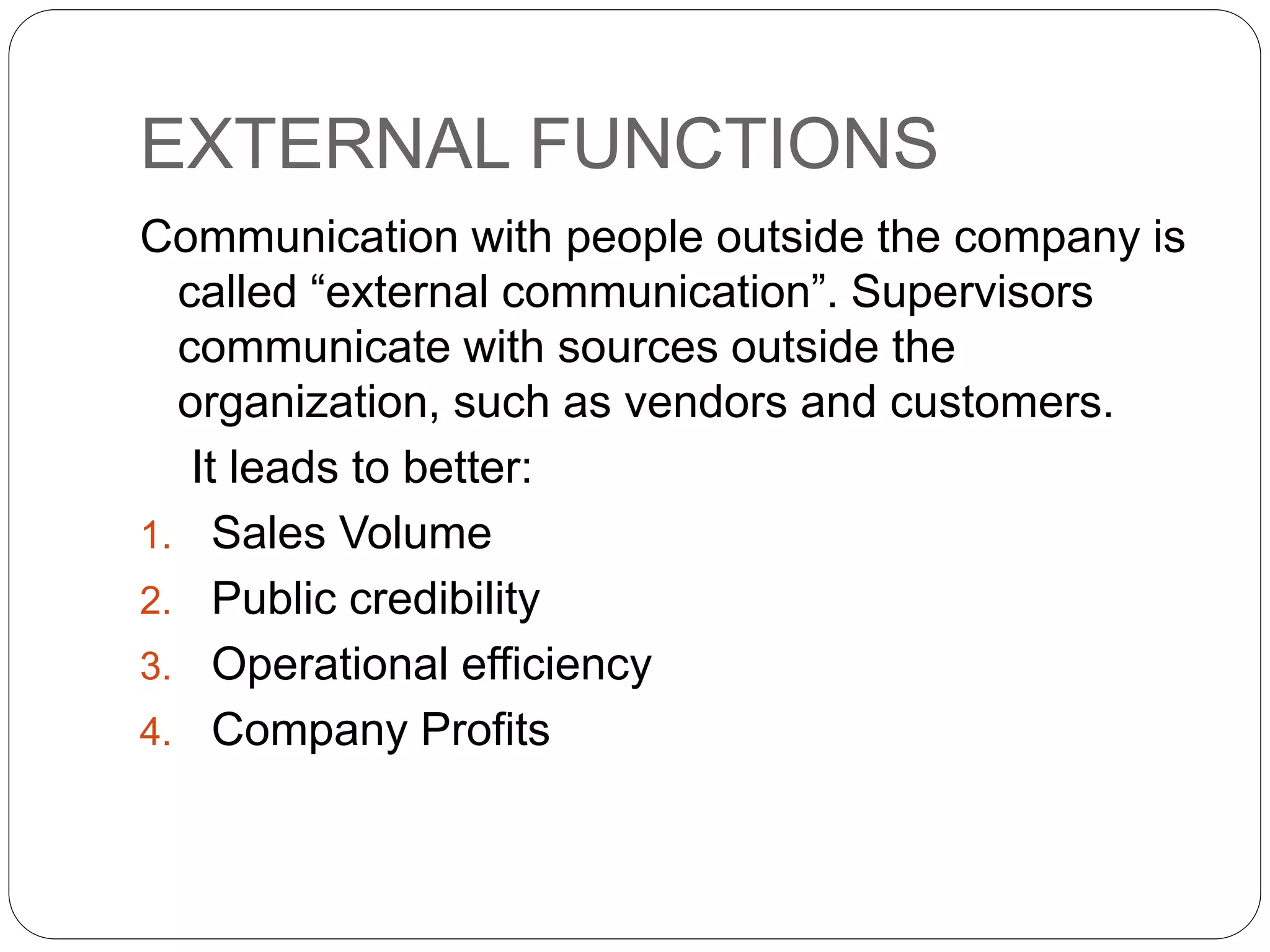 EXTERNAL FUNCTIONS
Communication with people outside the company is
called “external communication”. Supervisors
communicate with sources outside the
organization, such as vendors and customers.
It leads to better:
1. Sales Volume
2. Public credibility
3. Operational efficiency
4. Company Profits
 