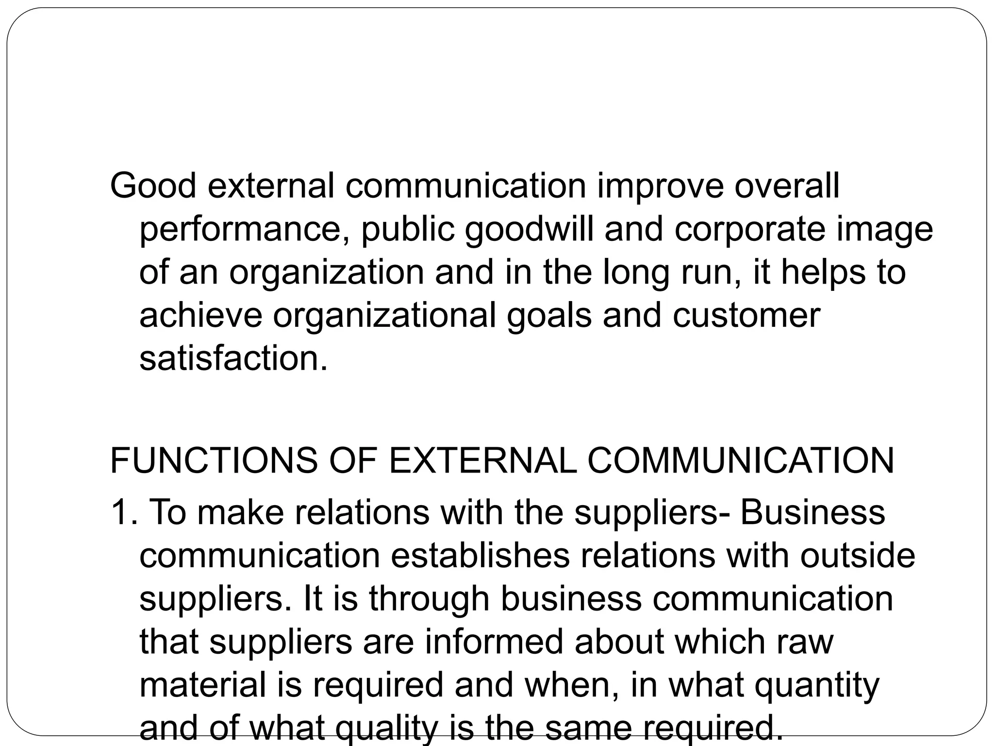 Good external communication improve overall
performance, public goodwill and corporate image
of an organization and in the long run, it helps to
achieve organizational goals and customer
satisfaction.
FUNCTIONS OF EXTERNAL COMMUNICATION
1. To make relations with the suppliers- Business
communication establishes relations with outside
suppliers. It is through business communication
that suppliers are informed about which raw
material is required and when, in what quantity
and of what quality is the same required.
 