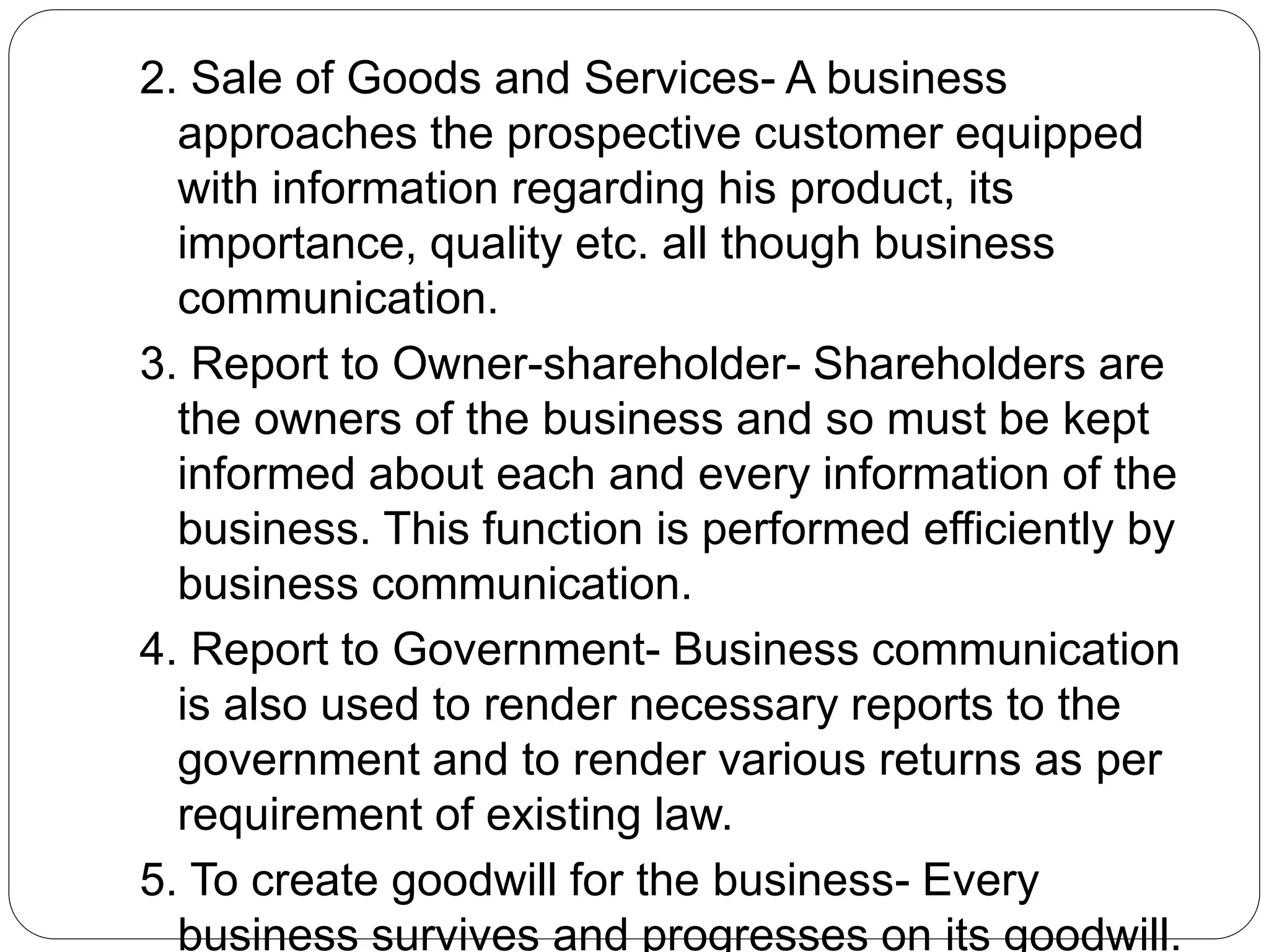 2. Sale of Goods and Services- A business
approaches the prospective customer equipped
with information regarding his product, its
importance, quality etc. all though business
communication.
3. Report to Owner-shareholder- Shareholders are
the owners of the business and so must be kept
informed about each and every information of the
business. This function is performed efficiently by
business communication.
4. Report to Government- Business communication
is also used to render necessary reports to the
government and to render various returns as per
requirement of existing law.
5. To create goodwill for the business- Every
business survives and progresses on its goodwill.
 