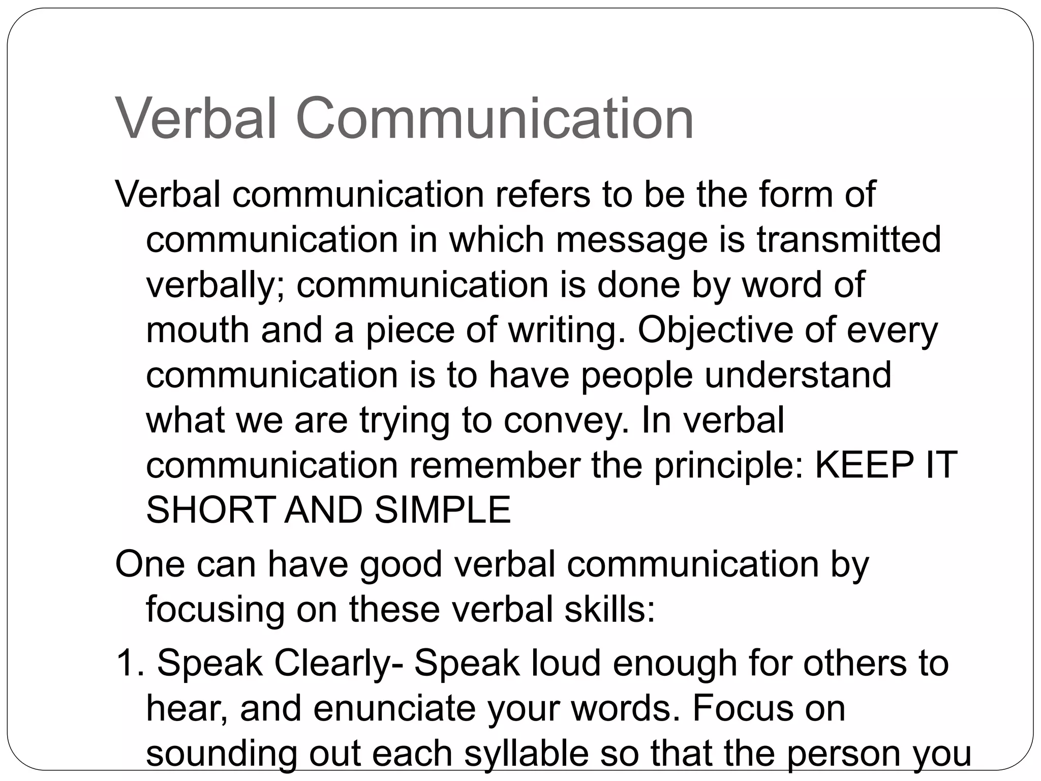 Verbal Communication
Verbal communication refers to be the form of
communication in which message is transmitted
verbally; communication is done by word of
mouth and a piece of writing. Objective of every
communication is to have people understand
what we are trying to convey. In verbal
communication remember the principle: KEEP IT
SHORT AND SIMPLE
One can have good verbal communication by
focusing on these verbal skills:
1. Speak Clearly- Speak loud enough for others to
hear, and enunciate your words. Focus on
sounding out each syllable so that the person you
 