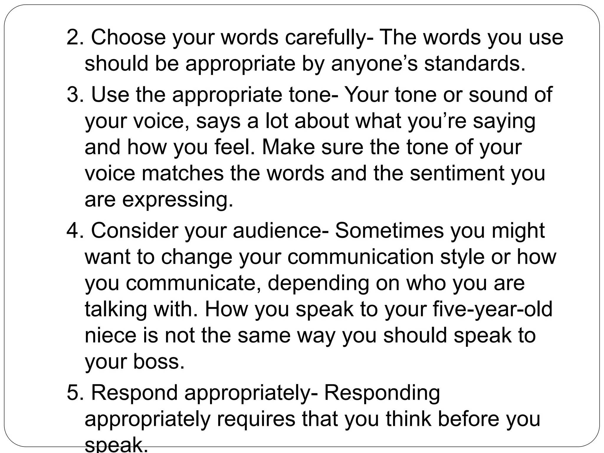 2. Choose your words carefully- The words you use
should be appropriate by anyone’s standards.
3. Use the appropriate tone- Your tone or sound of
your voice, says a lot about what you’re saying
and how you feel. Make sure the tone of your
voice matches the words and the sentiment you
are expressing.
4. Consider your audience- Sometimes you might
want to change your communication style or how
you communicate, depending on who you are
talking with. How you speak to your five-year-old
niece is not the same way you should speak to
your boss.
5. Respond appropriately- Responding
appropriately requires that you think before you
speak.
 