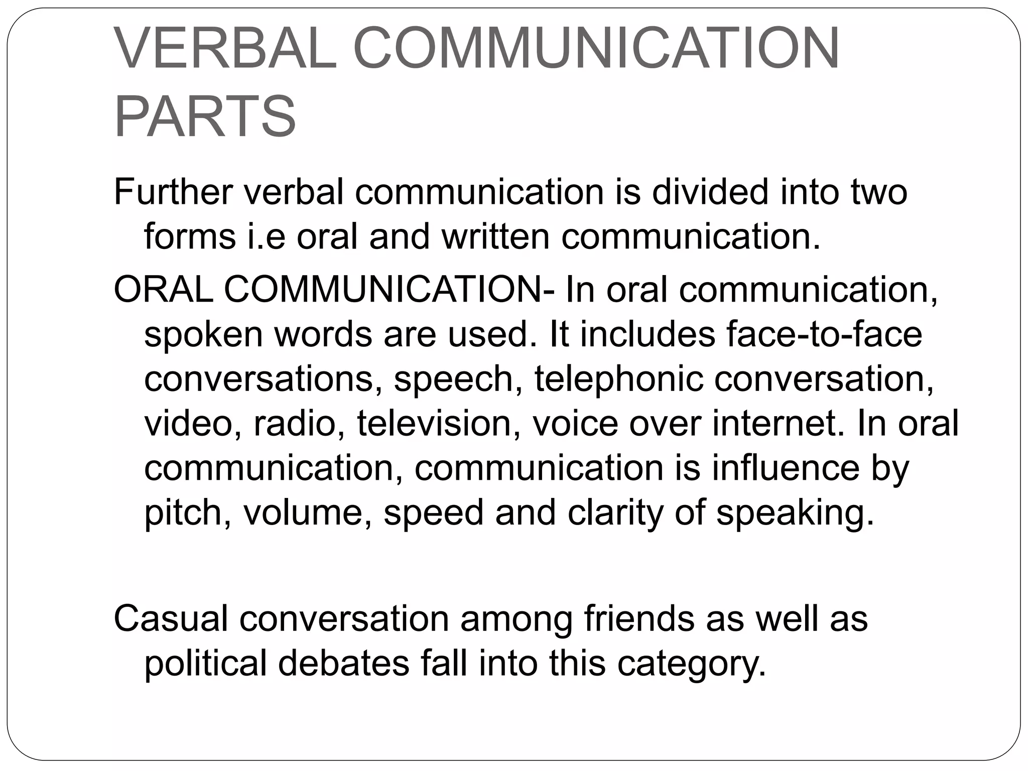 VERBAL COMMUNICATION
PARTS
Further verbal communication is divided into two
forms i.e oral and written communication.
ORAL COMMUNICATION- In oral communication,
spoken words are used. It includes face-to-face
conversations, speech, telephonic conversation,
video, radio, television, voice over internet. In oral
communication, communication is influence by
pitch, volume, speed and clarity of speaking.
Casual conversation among friends as well as
political debates fall into this category.
 