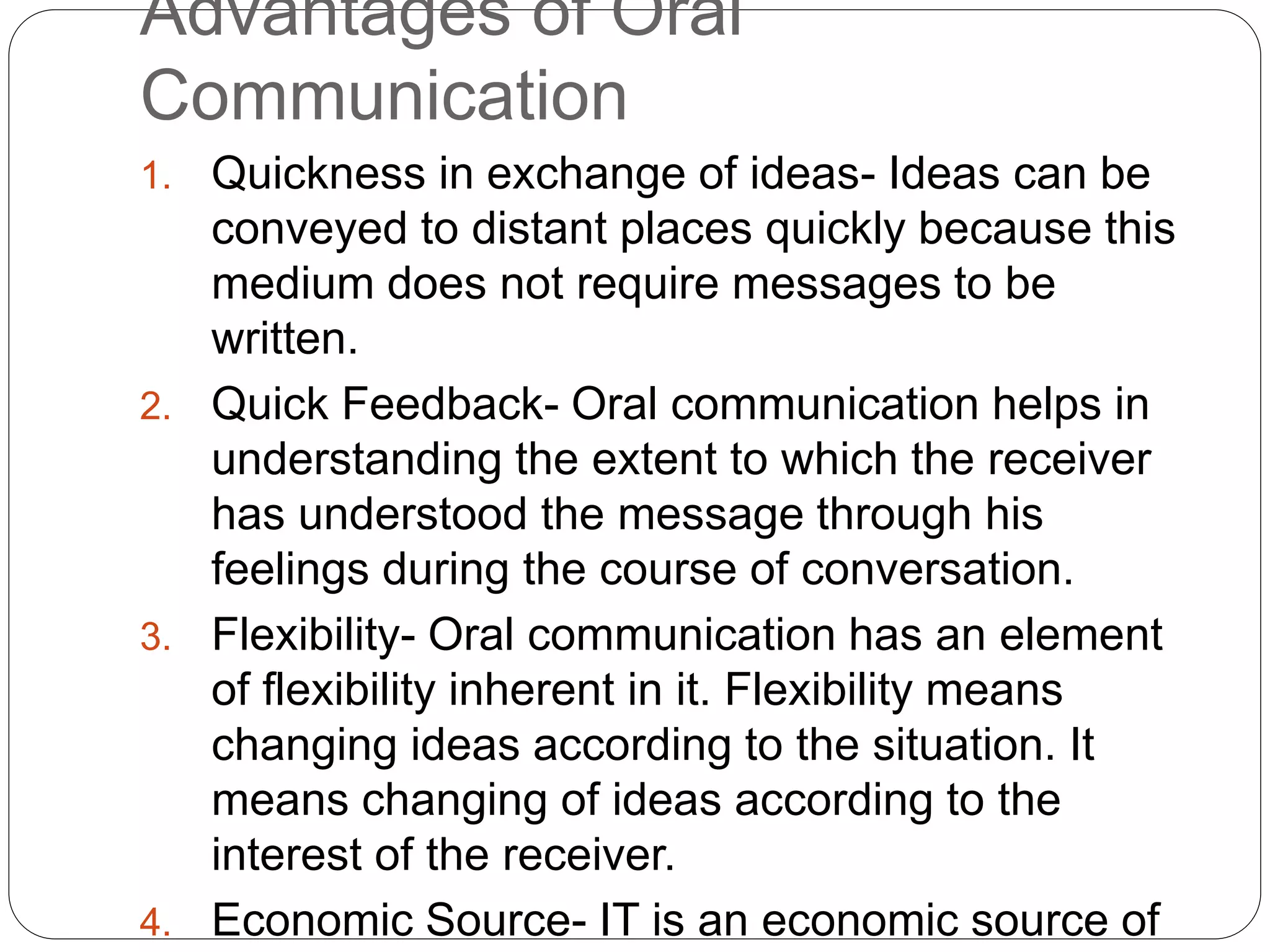 Advantages of Oral
Communication
1. Quickness in exchange of ideas- Ideas can be
conveyed to distant places quickly because this
medium does not require messages to be
written.
2. Quick Feedback- Oral communication helps in
understanding the extent to which the receiver
has understood the message through his
feelings during the course of conversation.
3. Flexibility- Oral communication has an element
of flexibility inherent in it. Flexibility means
changing ideas according to the situation. It
means changing of ideas according to the
interest of the receiver.
4. Economic Source- IT is an economic source of
 