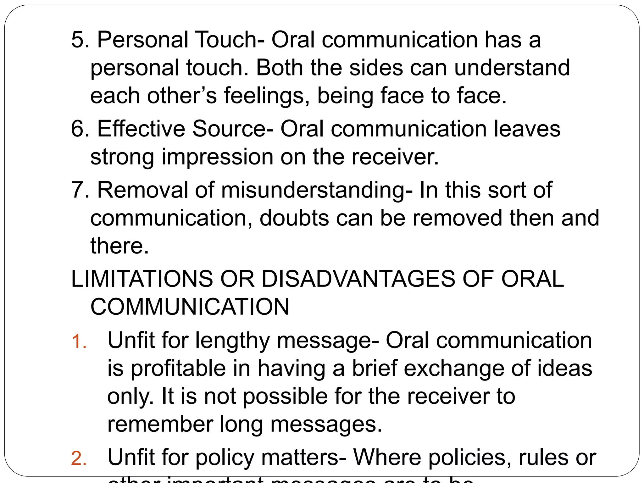 5. Personal Touch- Oral communication has a
personal touch. Both the sides can understand
each other’s feelings, being face to face.
6. Effective Source- Oral communication leaves
strong impression on the receiver.
7. Removal of misunderstanding- In this sort of
communication, doubts can be removed then and
there.
LIMITATIONS OR DISADVANTAGES OF ORAL
COMMUNICATION
1. Unfit for lengthy message- Oral communication
is profitable in having a brief exchange of ideas
only. It is not possible for the receiver to
remember long messages.
2. Unfit for policy matters- Where policies, rules or
 