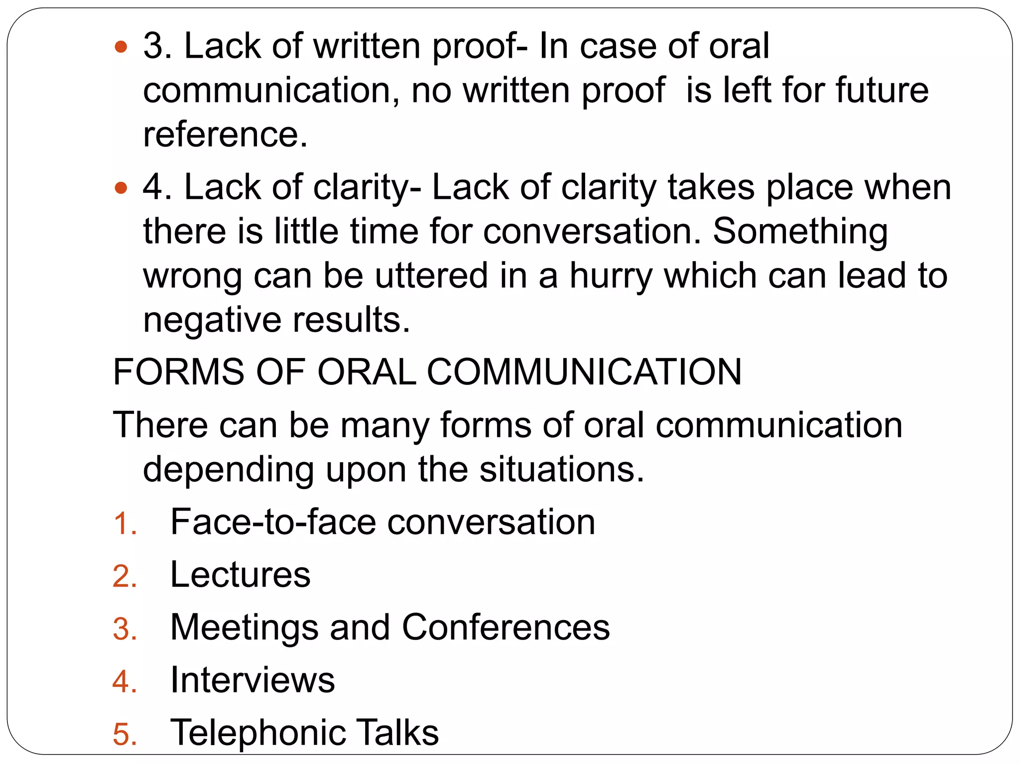  3. Lack of written proof- In case of oral
communication, no written proof is left for future
reference.
 4. Lack of clarity- Lack of clarity takes place when
there is little time for conversation. Something
wrong can be uttered in a hurry which can lead to
negative results.
FORMS OF ORAL COMMUNICATION
There can be many forms of oral communication
depending upon the situations.
1. Face-to-face conversation
2. Lectures
3. Meetings and Conferences
4. Interviews
5. Telephonic Talks
 