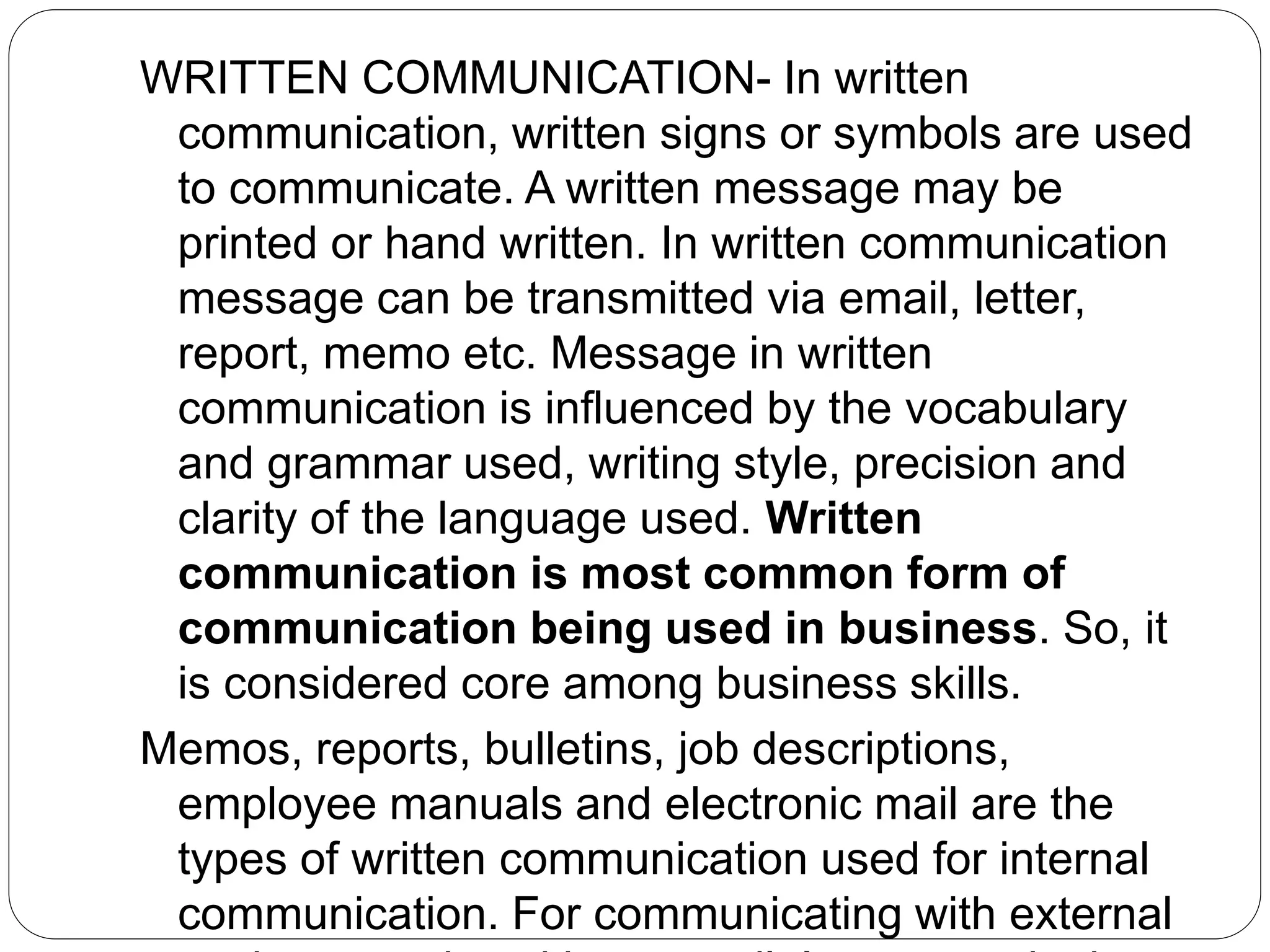 WRITTEN COMMUNICATION- In written
communication, written signs or symbols are used
to communicate. A written message may be
printed or hand written. In written communication
message can be transmitted via email, letter,
report, memo etc. Message in written
communication is influenced by the vocabulary
and grammar used, writing style, precision and
clarity of the language used. Written
communication is most common form of
communication being used in business. So, it
is considered core among business skills.
Memos, reports, bulletins, job descriptions,
employee manuals and electronic mail are the
types of written communication used for internal
communication. For communicating with external
 