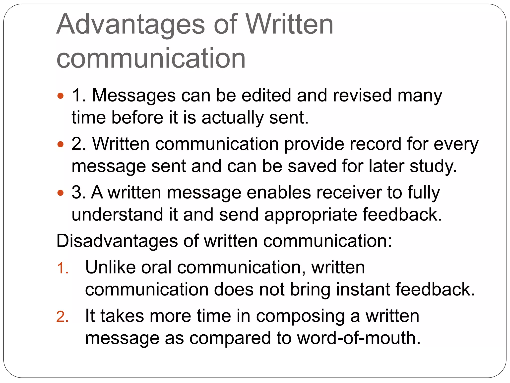 Advantages of Written
communication
 1. Messages can be edited and revised many
time before it is actually sent.
 2. Written communication provide record for every
message sent and can be saved for later study.
 3. A written message enables receiver to fully
understand it and send appropriate feedback.
Disadvantages of written communication:
1. Unlike oral communication, written
communication does not bring instant feedback.
2. It takes more time in composing a written
message as compared to word-of-mouth.
 