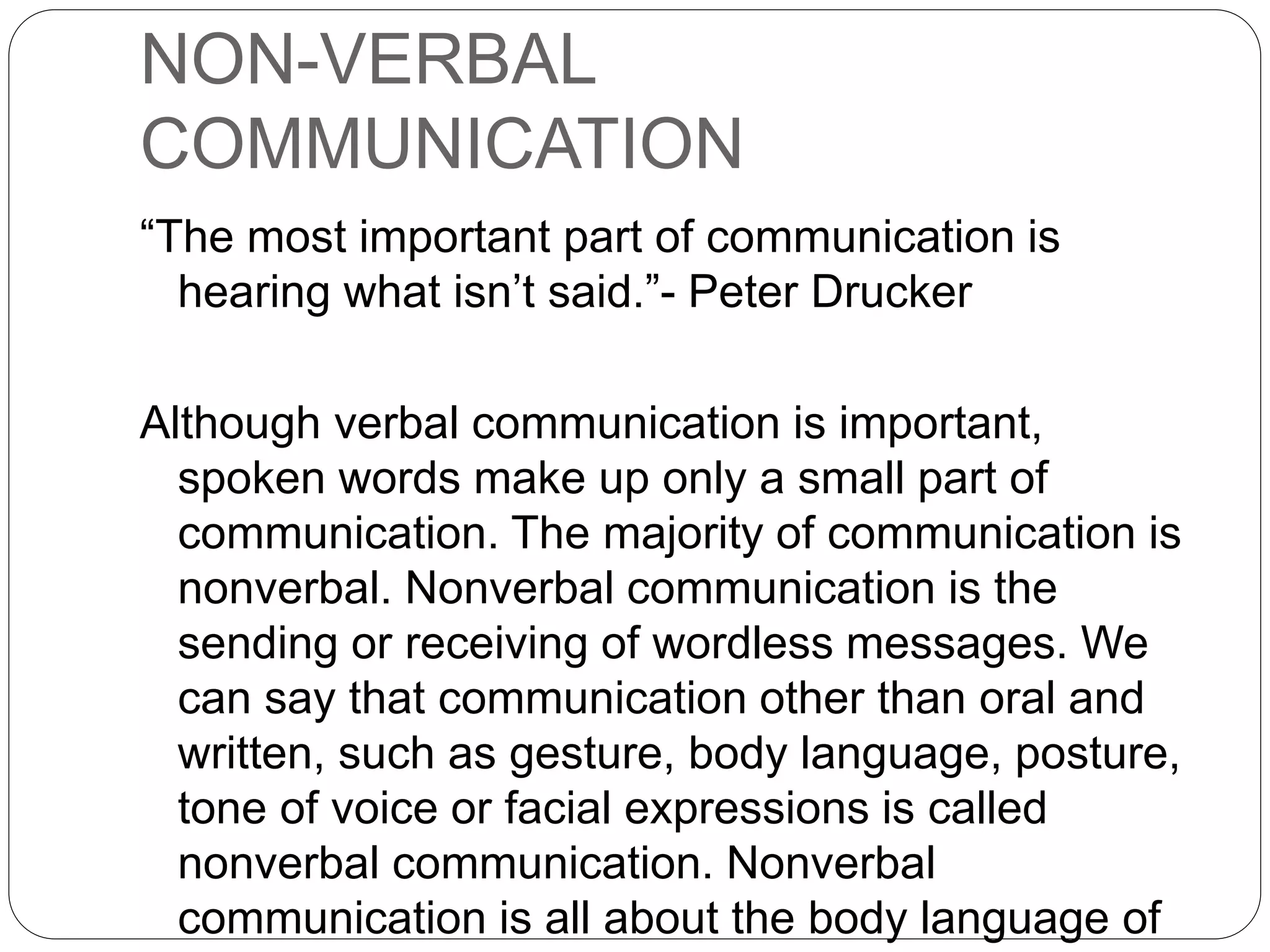 NON-VERBAL
COMMUNICATION
“The most important part of communication is
hearing what isn’t said.”- Peter Drucker
Although verbal communication is important,
spoken words make up only a small part of
communication. The majority of communication is
nonverbal. Nonverbal communication is the
sending or receiving of wordless messages. We
can say that communication other than oral and
written, such as gesture, body language, posture,
tone of voice or facial expressions is called
nonverbal communication. Nonverbal
communication is all about the body language of
 