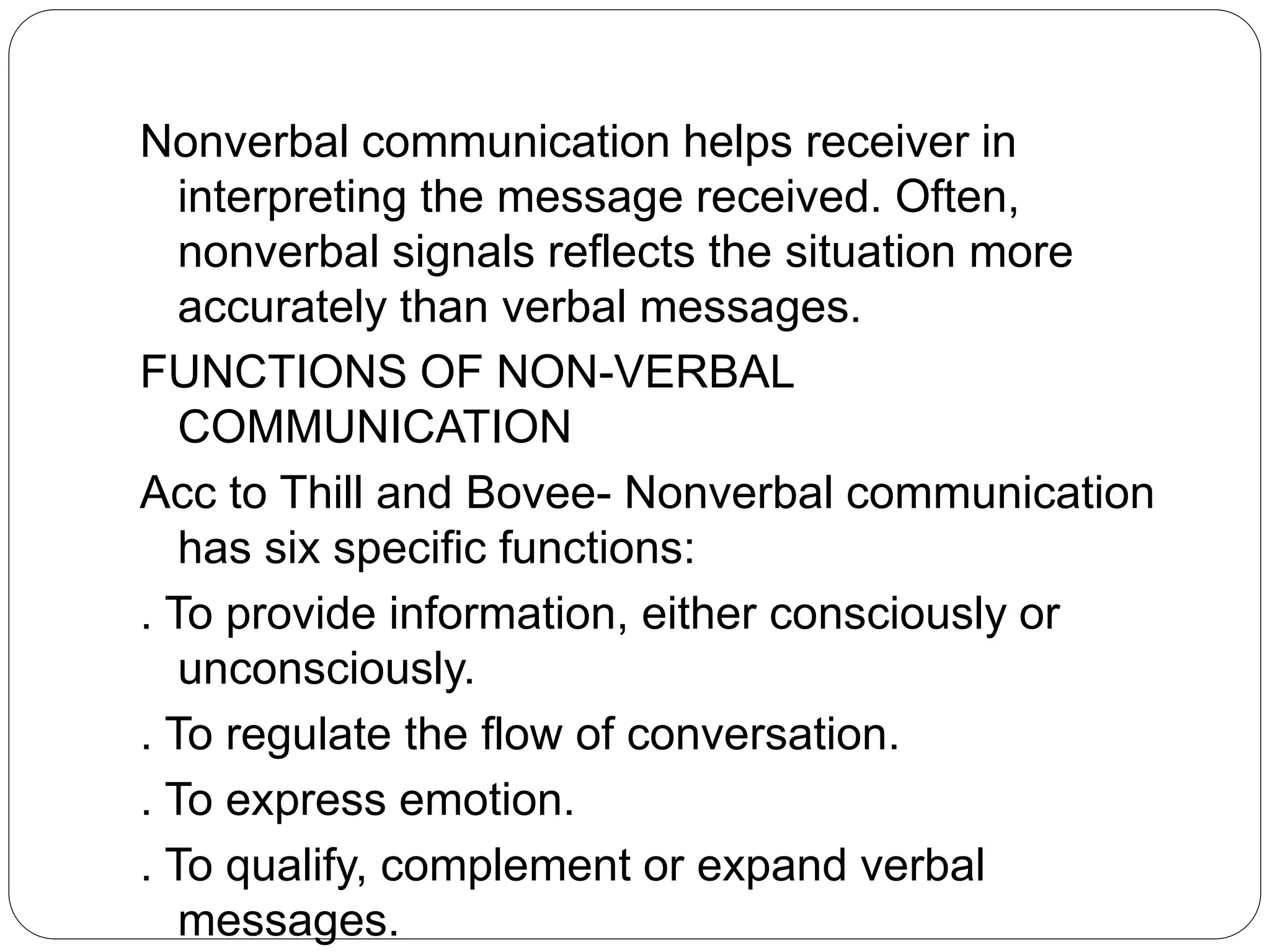 Nonverbal communication helps receiver in
interpreting the message received. Often,
nonverbal signals reflects the situation more
accurately than verbal messages.
FUNCTIONS OF NON-VERBAL
COMMUNICATION
Acc to Thill and Bovee- Nonverbal communication
has six specific functions:
. To provide information, either consciously or
unconsciously.
. To regulate the flow of conversation.
. To express emotion.
. To qualify, complement or expand verbal
messages.
 