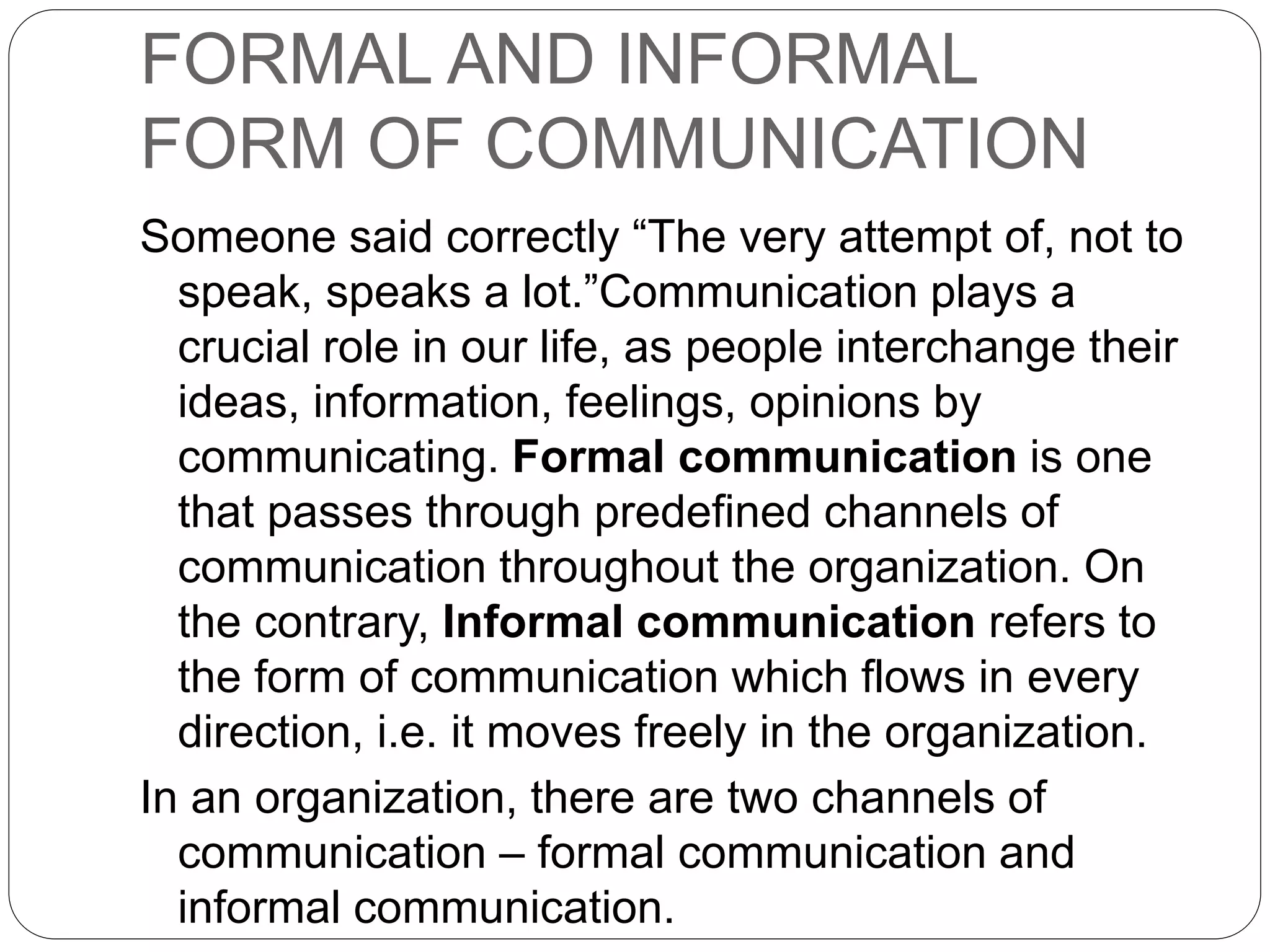 FORMAL AND INFORMAL
FORM OF COMMUNICATION
Someone said correctly “The very attempt of, not to
speak, speaks a lot.”Communication plays a
crucial role in our life, as people interchange their
ideas, information, feelings, opinions by
communicating. Formal communication is one
that passes through predefined channels of
communication throughout the organization. On
the contrary, Informal communication refers to
the form of communication which flows in every
direction, i.e. it moves freely in the organization.
In an organization, there are two channels of
communication – formal communication and
informal communication.
 