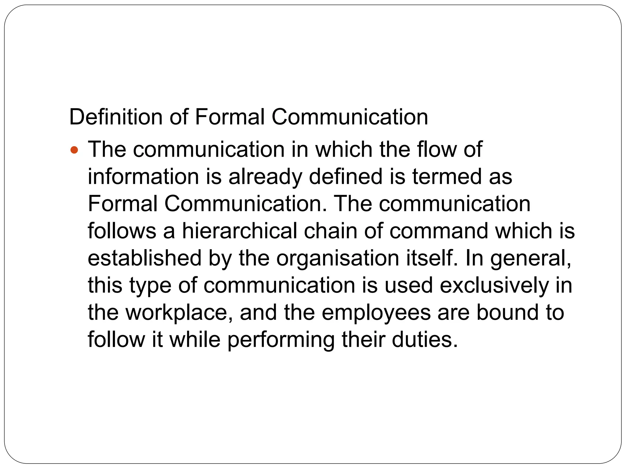 Definition of Formal Communication
 The communication in which the flow of
information is already defined is termed as
Formal Communication. The communication
follows a hierarchical chain of command which is
established by the organisation itself. In general,
this type of communication is used exclusively in
the workplace, and the employees are bound to
follow it while performing their duties.
 