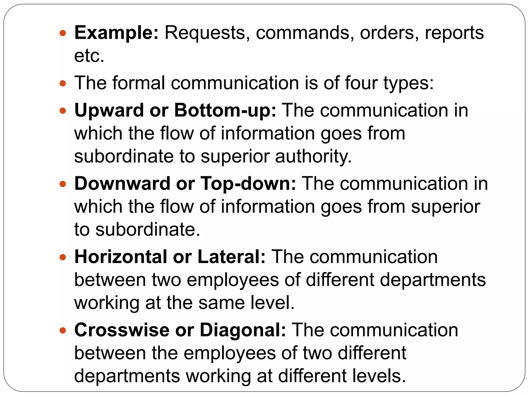  Example: Requests, commands, orders, reports
etc.
 The formal communication is of four types:
 Upward or Bottom-up: The communication in
which the flow of information goes from
subordinate to superior authority.
 Downward or Top-down: The communication in
which the flow of information goes from superior
to subordinate.
 Horizontal or Lateral: The communication
between two employees of different departments
working at the same level.
 Crosswise or Diagonal: The communication
between the employees of two different
departments working at different levels.
 