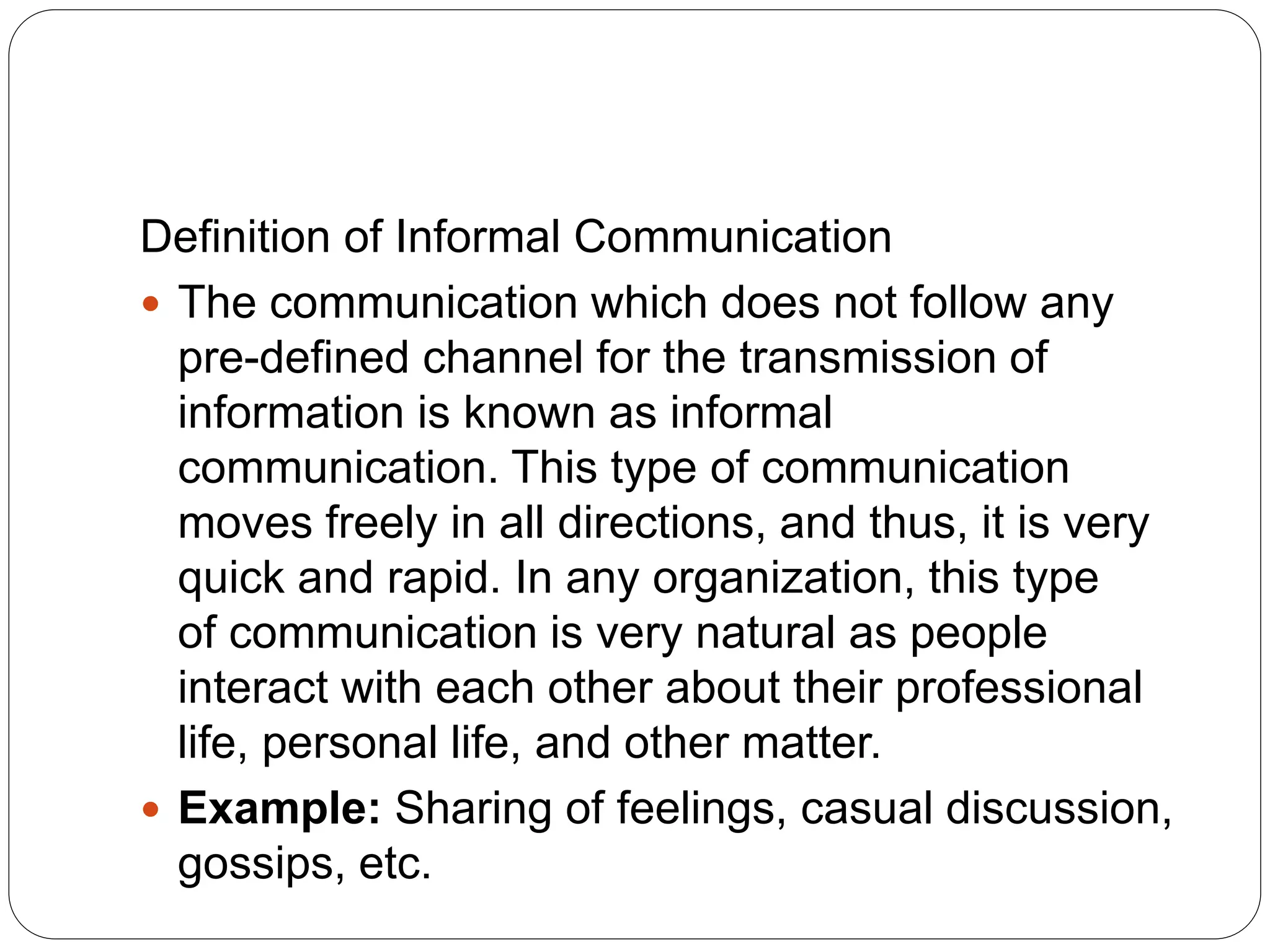 Definition of Informal Communication
 The communication which does not follow any
pre-defined channel for the transmission of
information is known as informal
communication. This type of communication
moves freely in all directions, and thus, it is very
quick and rapid. In any organization, this type
of communication is very natural as people
interact with each other about their professional
life, personal life, and other matter.
 Example: Sharing of feelings, casual discussion,
gossips, etc.
 