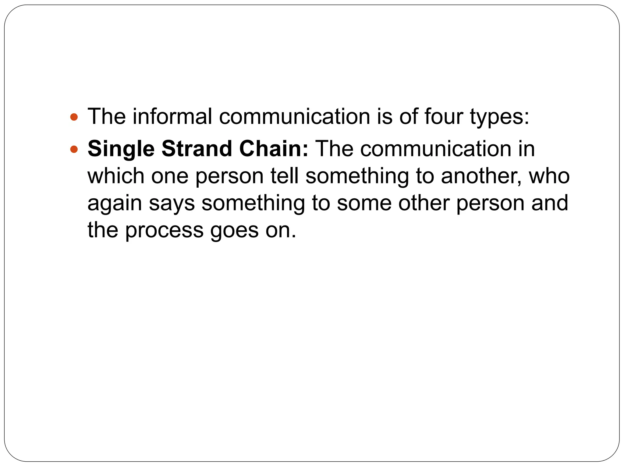 The informal communication is of four types:
 Single Strand Chain: The communication in
which one person tell something to another, who
again says something to some other person and
the process goes on.
 
