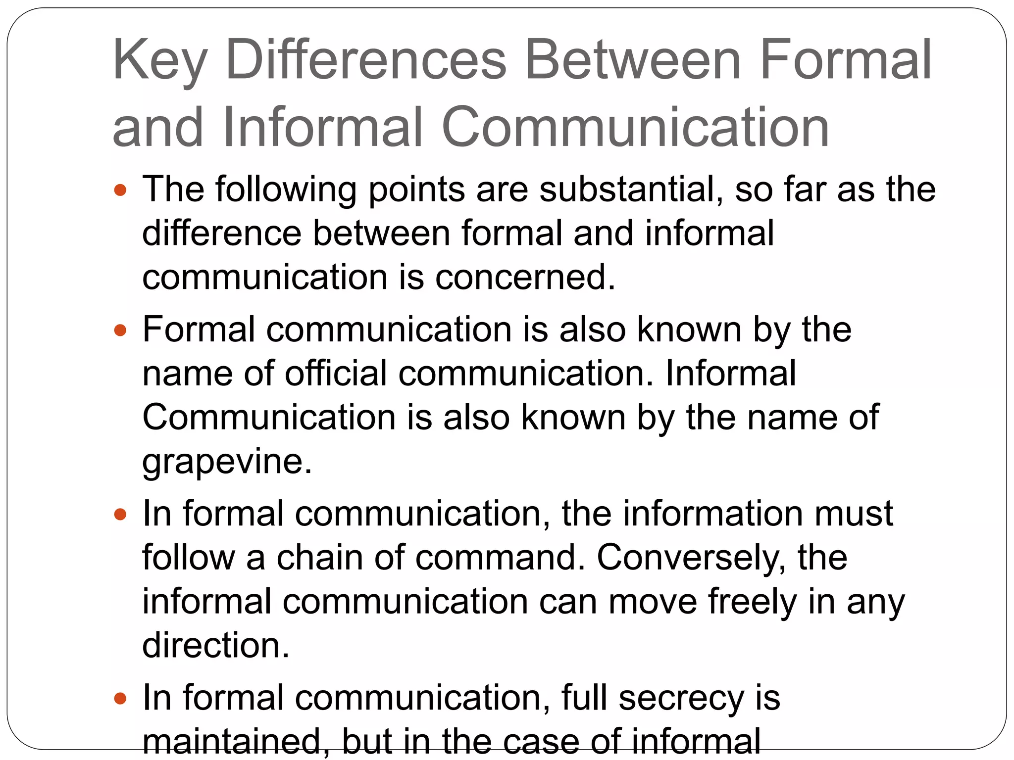 Key Differences Between Formal
and Informal Communication
 The following points are substantial, so far as the
difference between formal and informal
communication is concerned.
 Formal communication is also known by the
name of official communication. Informal
Communication is also known by the name of
grapevine.
 In formal communication, the information must
follow a chain of command. Conversely, the
informal communication can move freely in any
direction.
 In formal communication, full secrecy is
maintained, but in the case of informal
 