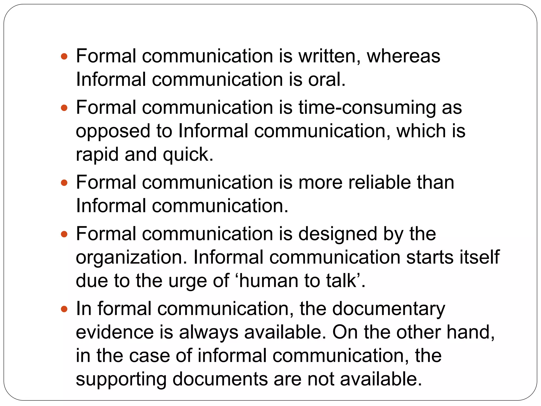  Formal communication is written, whereas
Informal communication is oral.
 Formal communication is time-consuming as
opposed to Informal communication, which is
rapid and quick.
 Formal communication is more reliable than
Informal communication.
 Formal communication is designed by the
organization. Informal communication starts itself
due to the urge of ‘human to talk’.
 In formal communication, the documentary
evidence is always available. On the other hand,
in the case of informal communication, the
supporting documents are not available.
 