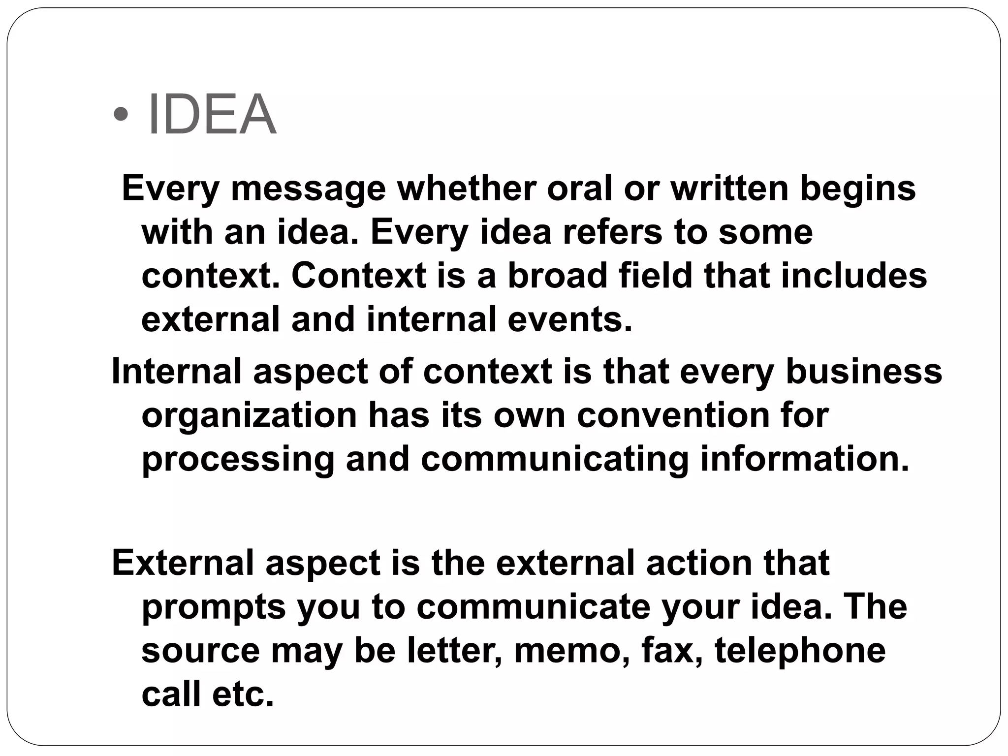 • IDEA
Every message whether oral or written begins
with an idea. Every idea refers to some
context. Context is a broad field that includes
external and internal events.
Internal aspect of context is that every business
organization has its own convention for
processing and communicating information.
External aspect is the external action that
prompts you to communicate your idea. The
source may be letter, memo, fax, telephone
call etc.
 