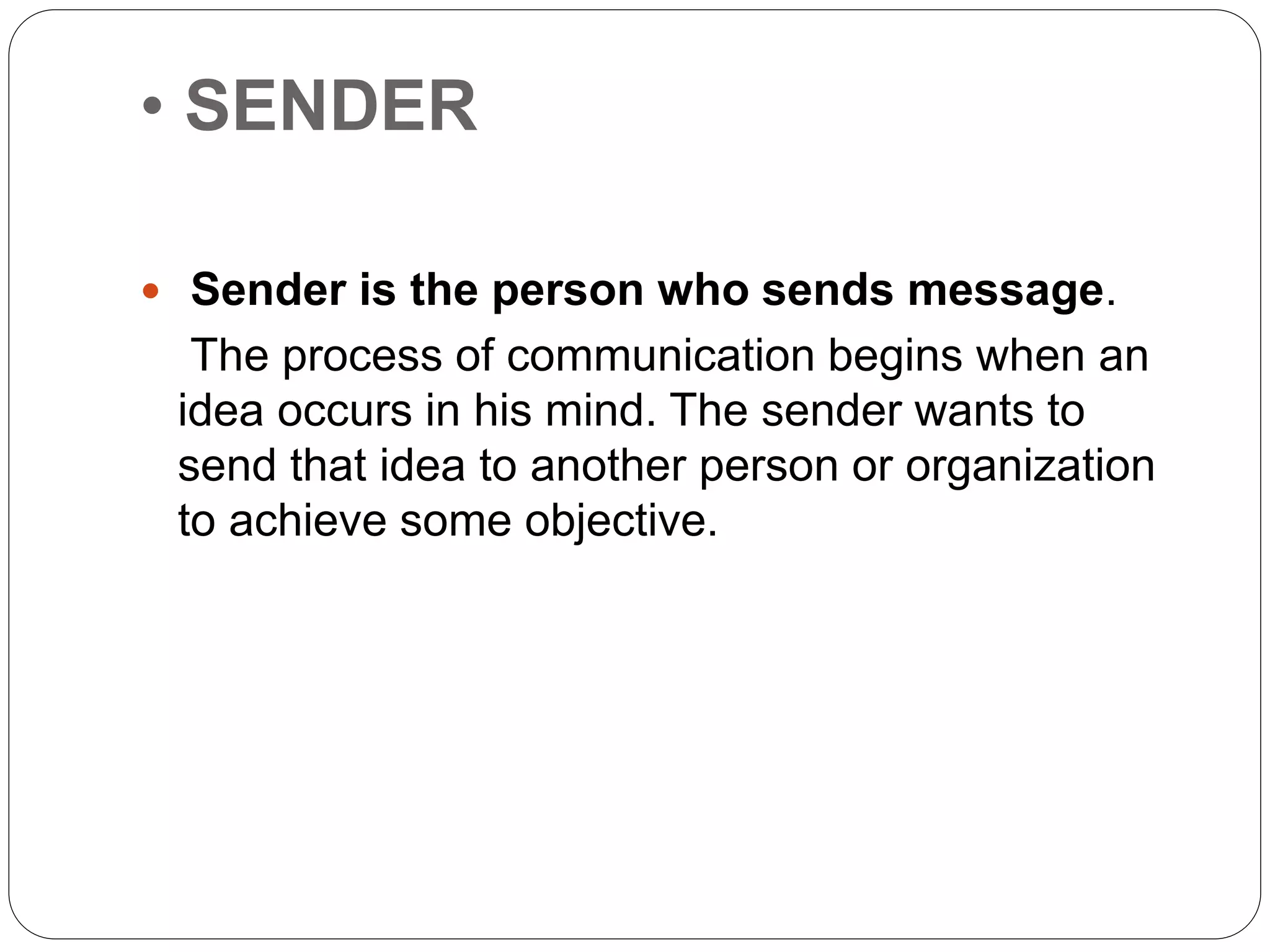 • SENDER
 Sender is the person who sends message.
The process of communication begins when an
idea occurs in his mind. The sender wants to
send that idea to another person or organization
to achieve some objective.
 