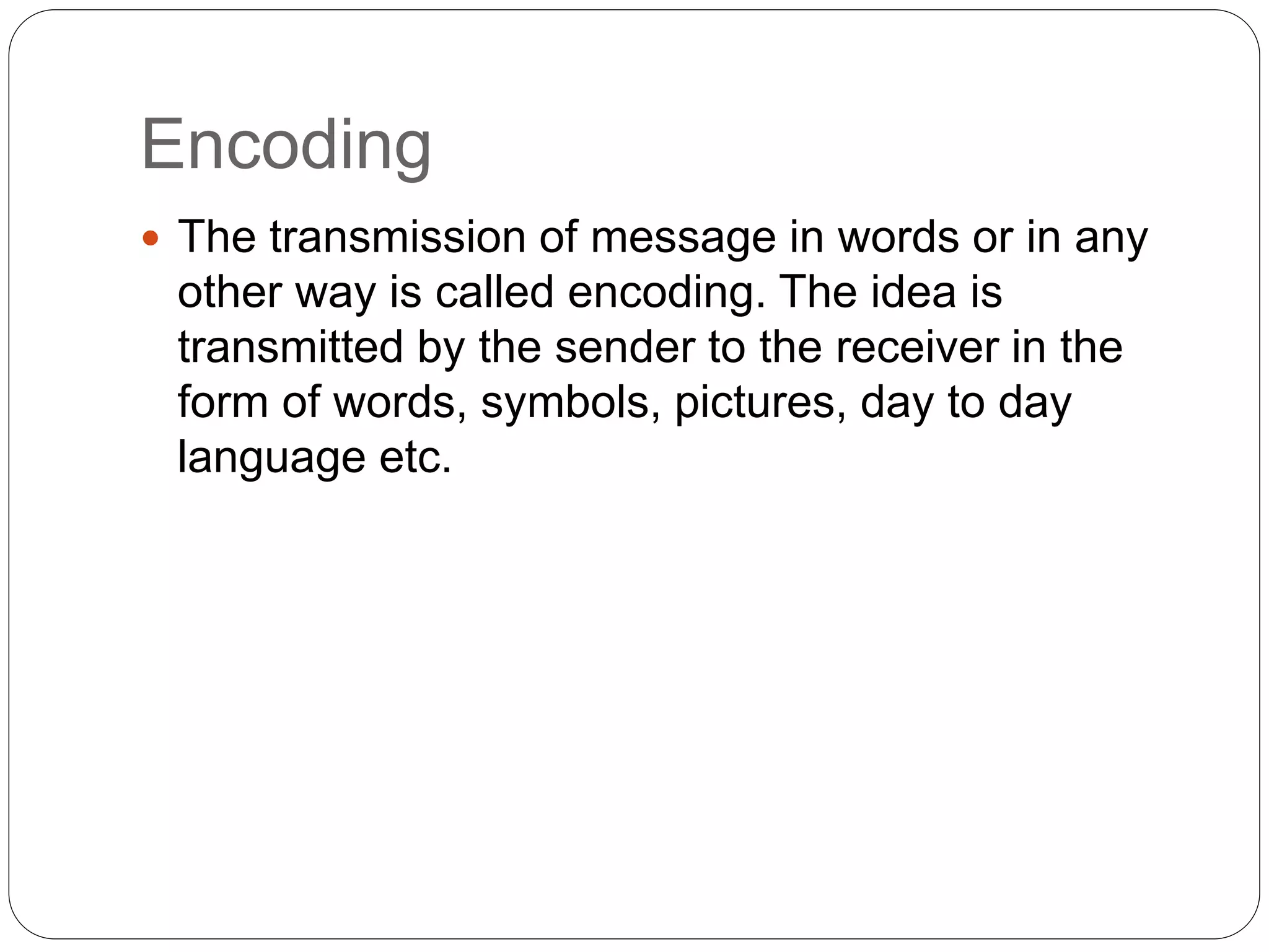 Encoding
 The transmission of message in words or in any
other way is called encoding. The idea is
transmitted by the sender to the receiver in the
form of words, symbols, pictures, day to day
language etc.
 