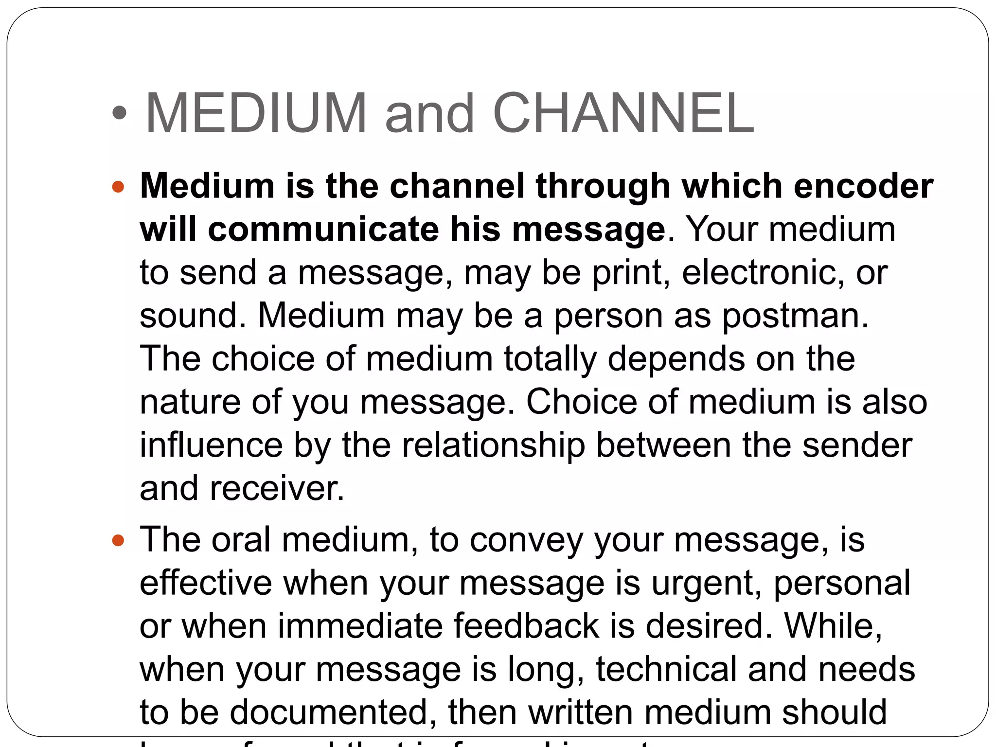 • MEDIUM and CHANNEL
 Medium is the channel through which encoder
will communicate his message. Your medium
to send a message, may be print, electronic, or
sound. Medium may be a person as postman.
The choice of medium totally depends on the
nature of you message. Choice of medium is also
influence by the relationship between the sender
and receiver.
 The oral medium, to convey your message, is
effective when your message is urgent, personal
or when immediate feedback is desired. While,
when your message is long, technical and needs
to be documented, then written medium should
 