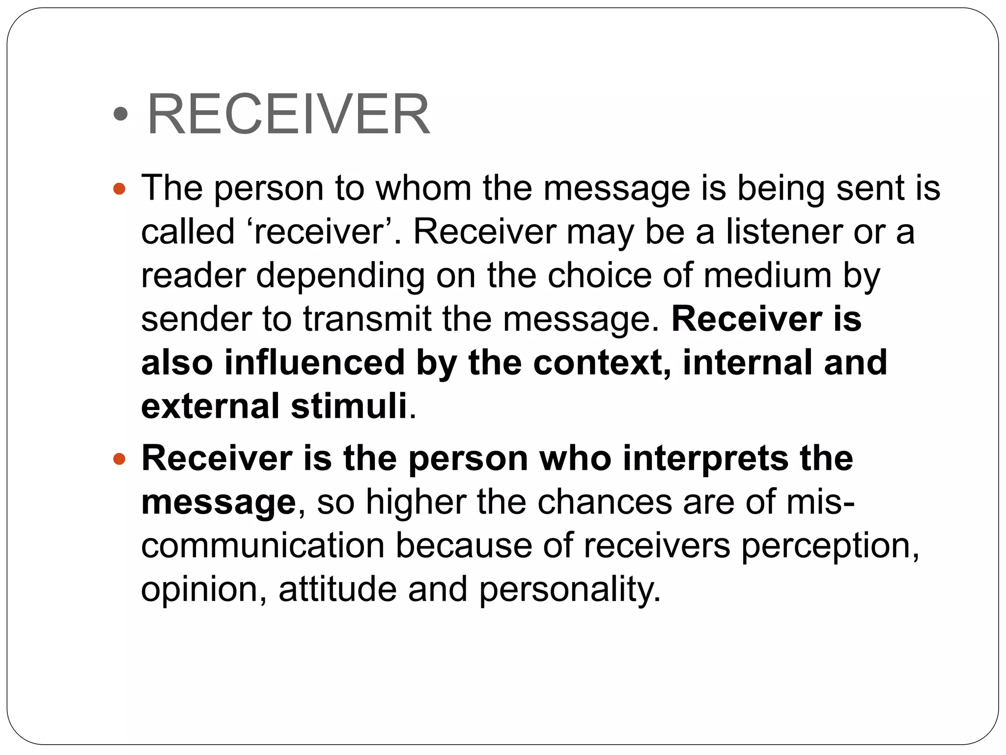 • RECEIVER
 The person to whom the message is being sent is
called ‘receiver’. Receiver may be a listener or a
reader depending on the choice of medium by
sender to transmit the message. Receiver is
also influenced by the context, internal and
external stimuli.
 Receiver is the person who interprets the
message, so higher the chances are of mis-
communication because of receivers perception,
opinion, attitude and personality.
 