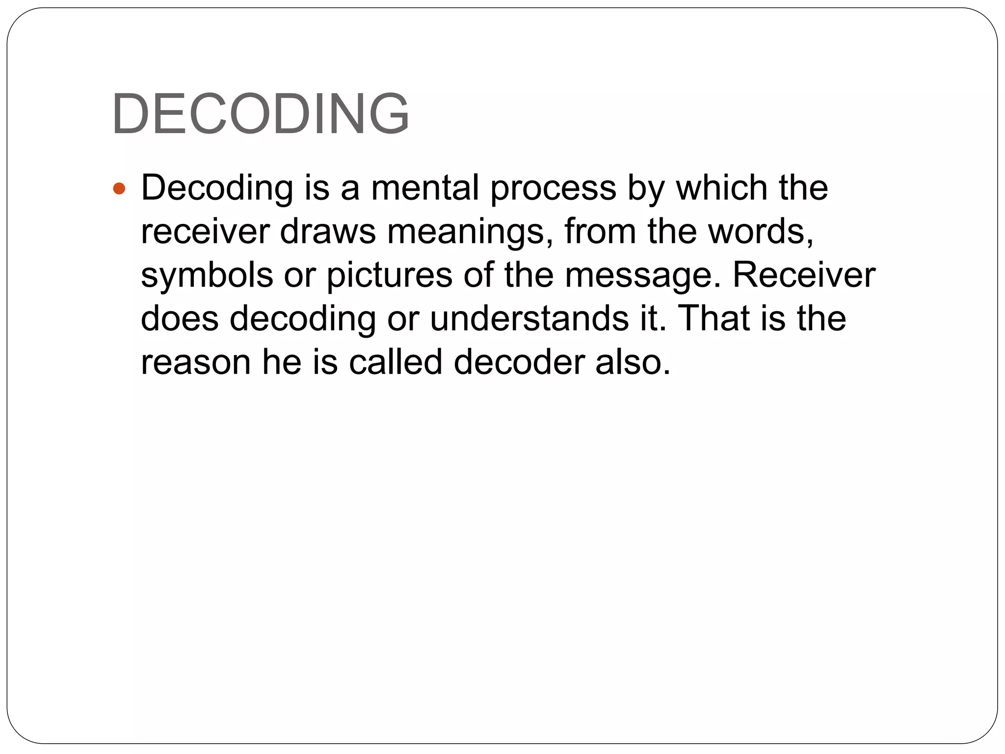 DECODING
 Decoding is a mental process by which the
receiver draws meanings, from the words,
symbols or pictures of the message. Receiver
does decoding or understands it. That is the
reason he is called decoder also.
 