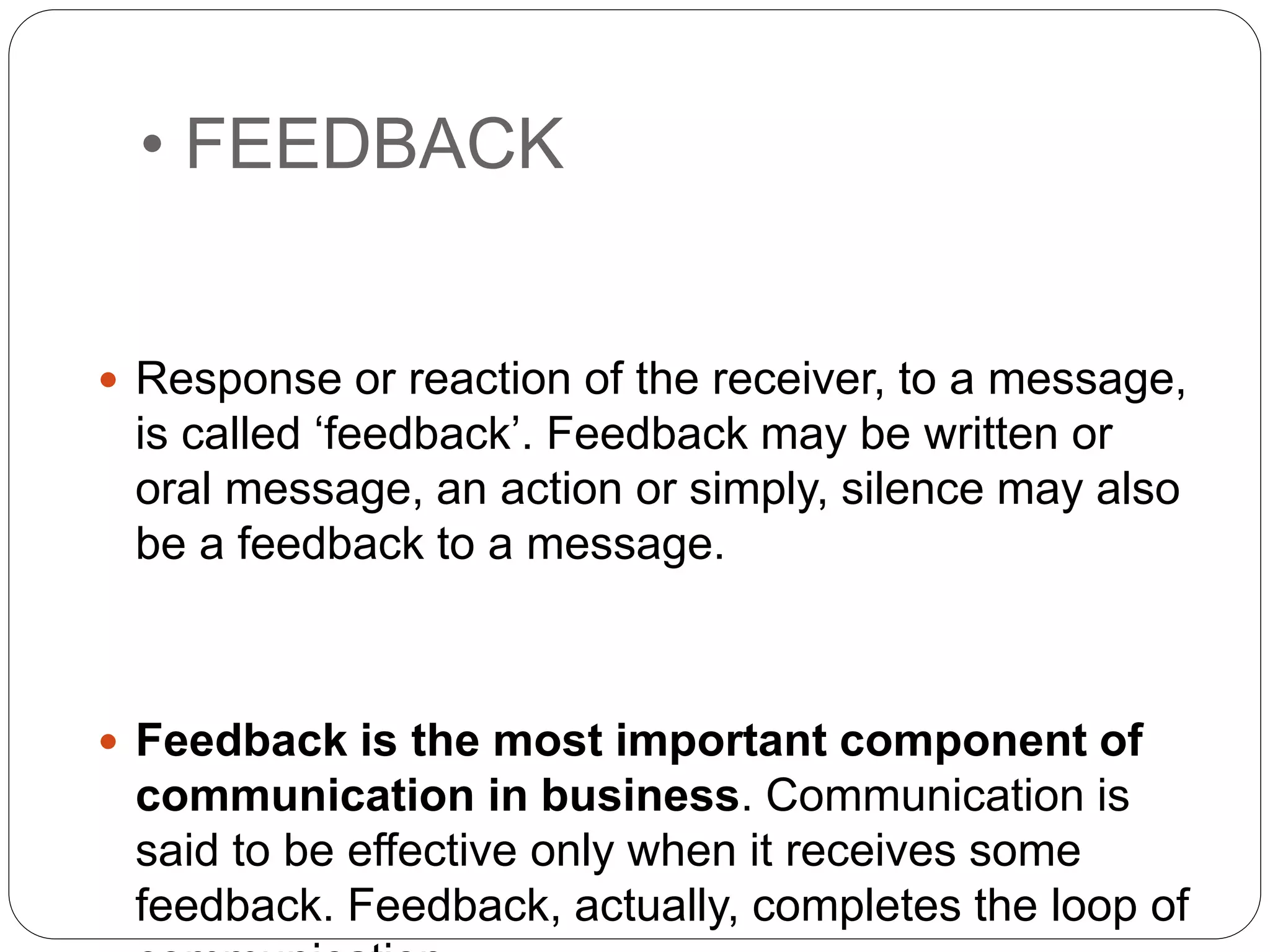 • FEEDBACK
 Response or reaction of the receiver, to a message,
is called ‘feedback’. Feedback may be written or
oral message, an action or simply, silence may also
be a feedback to a message.
 Feedback is the most important component of
communication in business. Communication is
said to be effective only when it receives some
feedback. Feedback, actually, completes the loop of
 