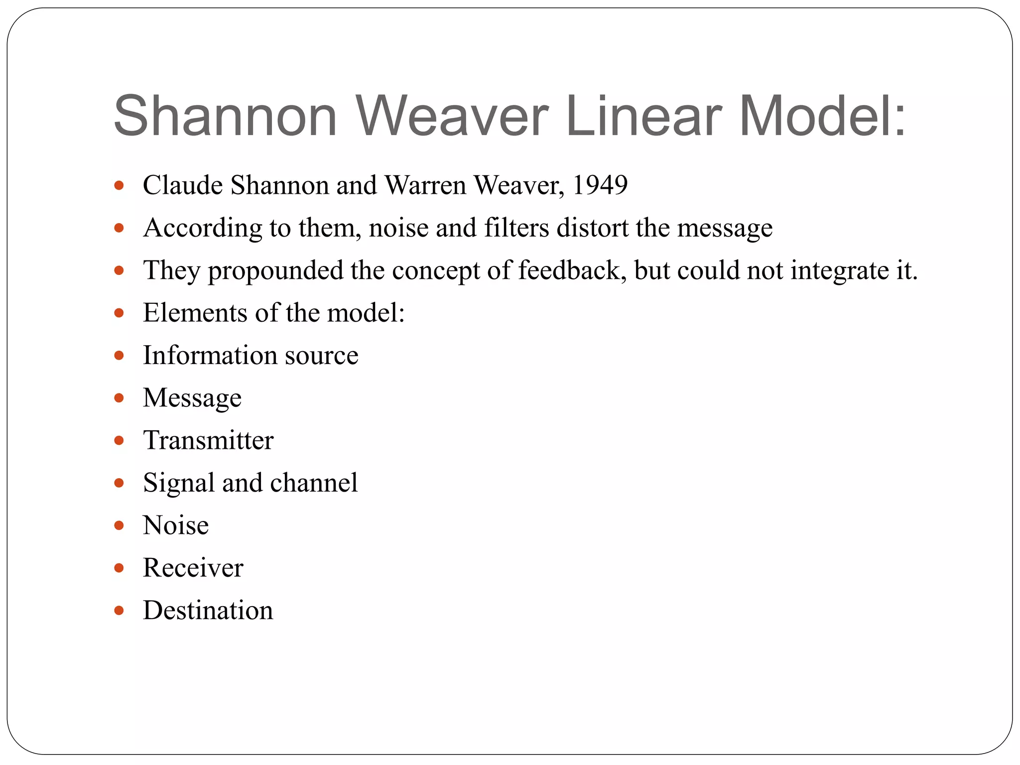 Shannon Weaver Linear Model:
 Claude Shannon and Warren Weaver, 1949
 According to them, noise and filters distort the message
 They propounded the concept of feedback, but could not integrate it.
 Elements of the model:
 Information source
 Message
 Transmitter
 Signal and channel
 Noise
 Receiver
 Destination
 