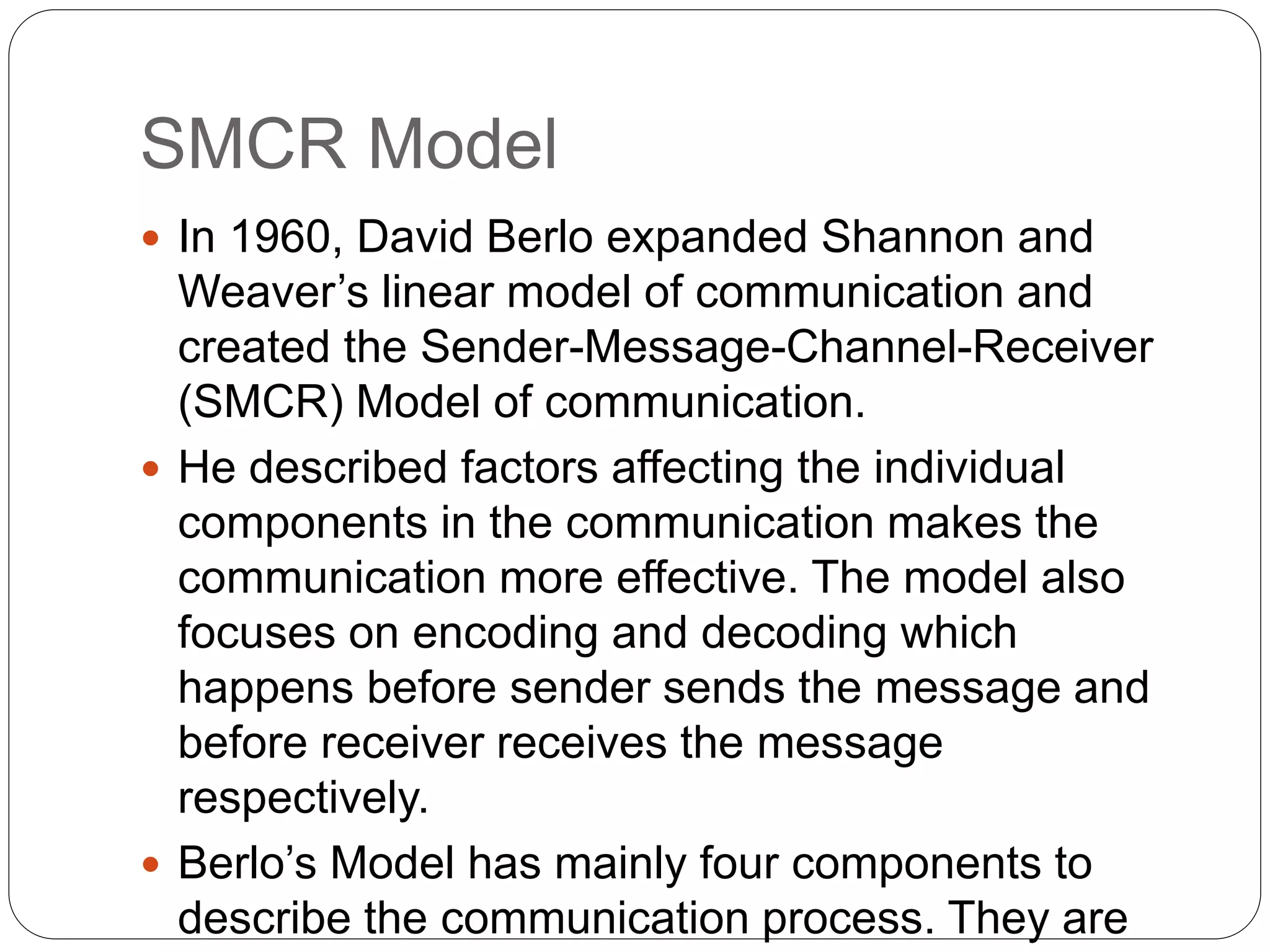 SMCR Model
 In 1960, David Berlo expanded Shannon and
Weaver’s linear model of communication and
created the Sender-Message-Channel-Receiver
(SMCR) Model of communication.
 He described factors affecting the individual
components in the communication makes the
communication more effective. The model also
focuses on encoding and decoding which
happens before sender sends the message and
before receiver receives the message
respectively.
 Berlo’s Model has mainly four components to
describe the communication process. They are
 