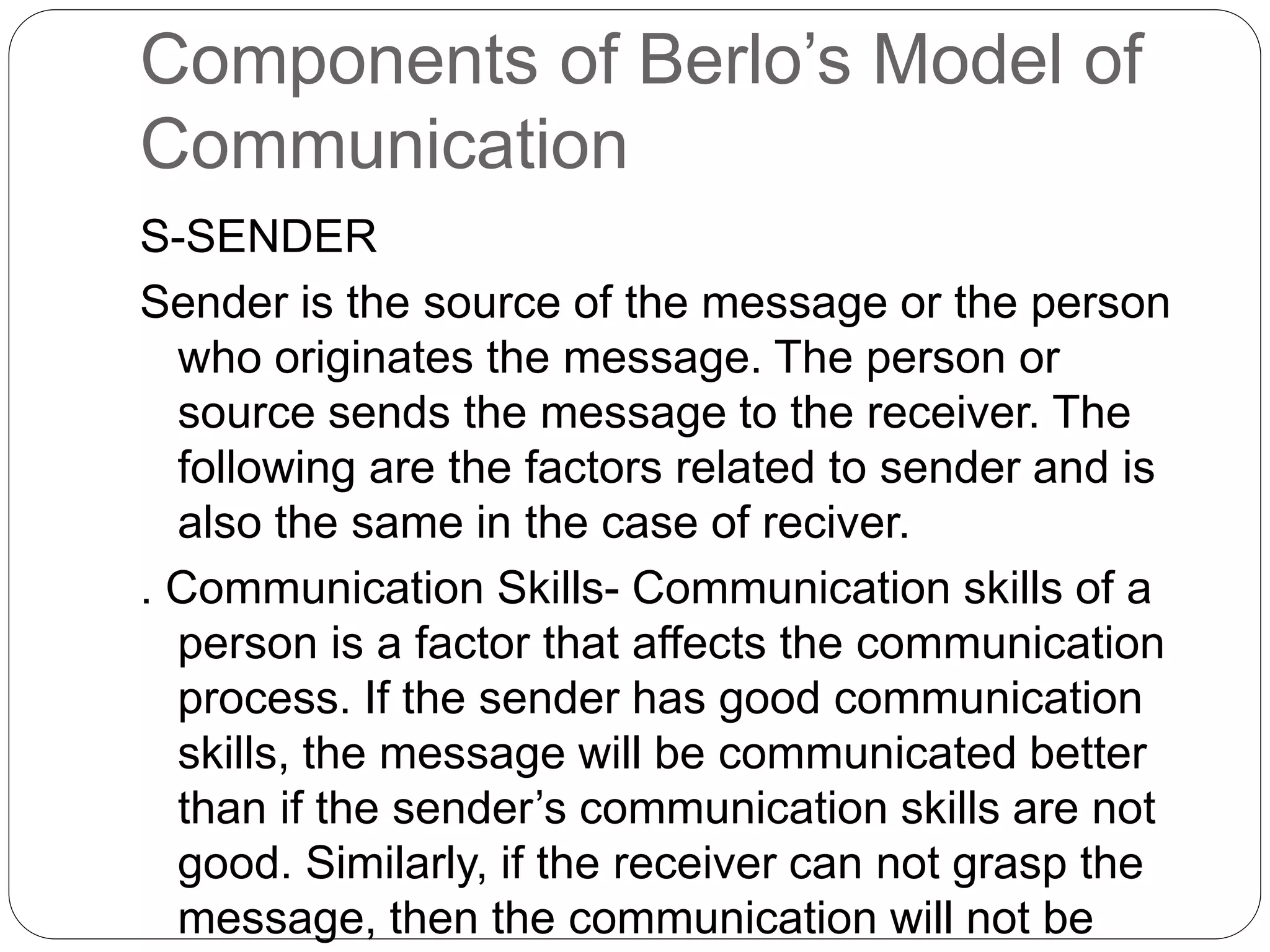 Components of Berlo’s Model of
Communication
S-SENDER
Sender is the source of the message or the person
who originates the message. The person or
source sends the message to the receiver. The
following are the factors related to sender and is
also the same in the case of reciver.
. Communication Skills- Communication skills of a
person is a factor that affects the communication
process. If the sender has good communication
skills, the message will be communicated better
than if the sender’s communication skills are not
good. Similarly, if the receiver can not grasp the
message, then the communication will not be
 