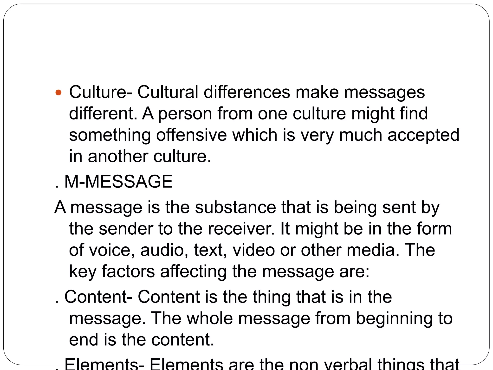  Culture- Cultural differences make messages
different. A person from one culture might find
something offensive which is very much accepted
in another culture.
. M-MESSAGE
A message is the substance that is being sent by
the sender to the receiver. It might be in the form
of voice, audio, text, video or other media. The
key factors affecting the message are:
. Content- Content is the thing that is in the
message. The whole message from beginning to
end is the content.
 