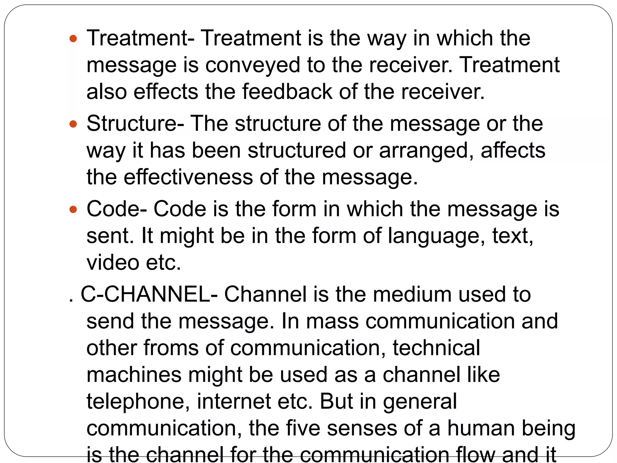  Treatment- Treatment is the way in which the
message is conveyed to the receiver. Treatment
also effects the feedback of the receiver.
 Structure- The structure of the message or the
way it has been structured or arranged, affects
the effectiveness of the message.
 Code- Code is the form in which the message is
sent. It might be in the form of language, text,
video etc.
. C-CHANNEL- Channel is the medium used to
send the message. In mass communication and
other froms of communication, technical
machines might be used as a channel like
telephone, internet etc. But in general
communication, the five senses of a human being
is the channel for the communication flow and it
 