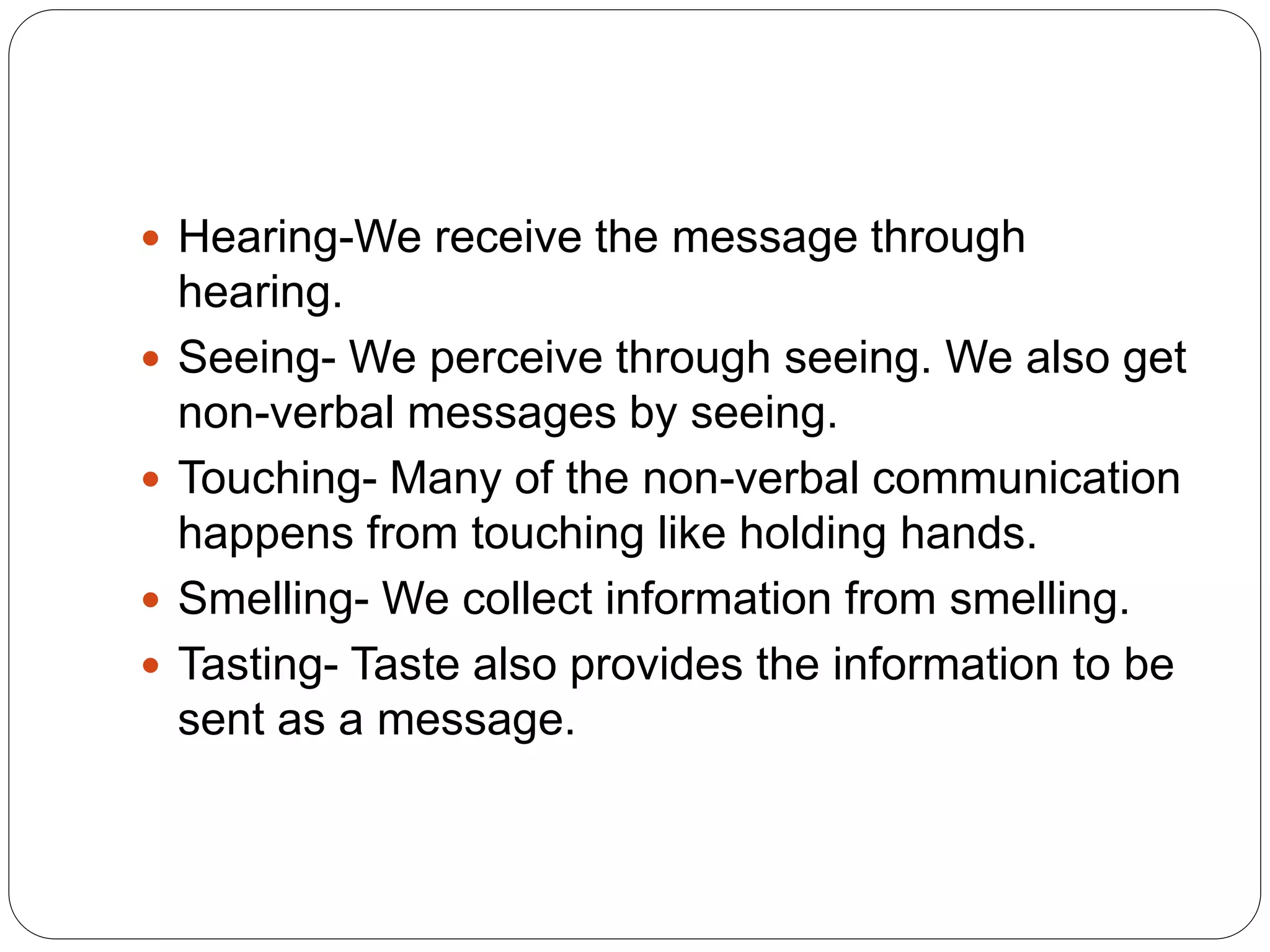  Hearing-We receive the message through
hearing.
 Seeing- We perceive through seeing. We also get
non-verbal messages by seeing.
 Touching- Many of the non-verbal communication
happens from touching like holding hands.
 Smelling- We collect information from smelling.
 Tasting- Taste also provides the information to be
sent as a message.
 