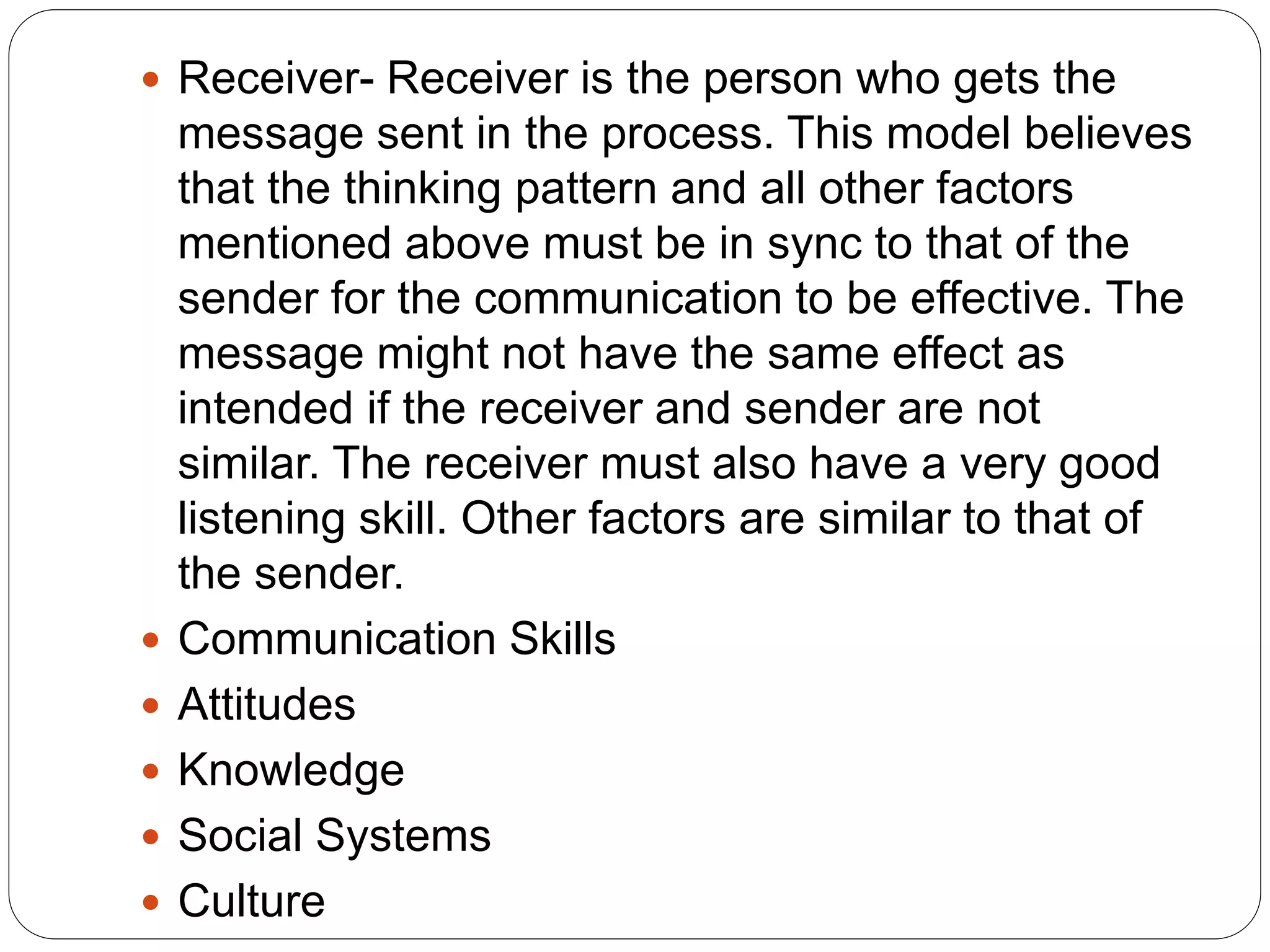  Receiver- Receiver is the person who gets the
message sent in the process. This model believes
that the thinking pattern and all other factors
mentioned above must be in sync to that of the
sender for the communication to be effective. The
message might not have the same effect as
intended if the receiver and sender are not
similar. The receiver must also have a very good
listening skill. Other factors are similar to that of
the sender.
 Communication Skills
 Attitudes
 Knowledge
 Social Systems
 Culture
 