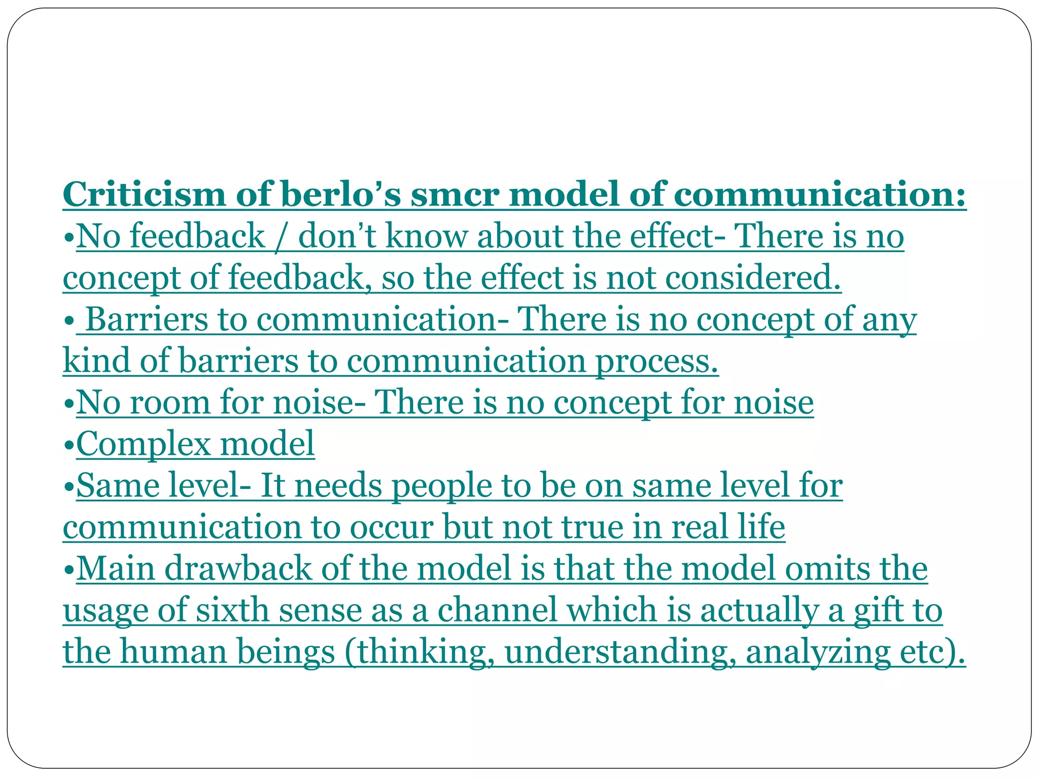 Criticism of berlo’s smcr model of communication:
•No feedback / don’t know about the effect- There is no
concept of feedback, so the effect is not considered.
• Barriers to communication- There is no concept of any
kind of barriers to communication process.
•No room for noise- There is no concept for noise
•Complex model
•Same level- It needs people to be on same level for
communication to occur but not true in real life
•Main drawback of the model is that the model omits the
usage of sixth sense as a channel which is actually a gift to
the human beings (thinking, understanding, analyzing etc).
 