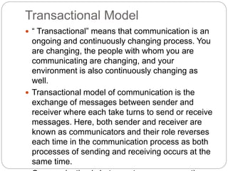 Transactional Model
 “ Transactional” means that communication is an
ongoing and continuously changing process. You
are changing, the people with whom you are
communicating are changing, and your
environment is also continuously changing as
well.
 Transactional model of communication is the
exchange of messages between sender and
receiver where each take turns to send or receive
messages. Here, both sender and receiver are
known as communicators and their role reverses
each time in the communication process as both
processes of sending and receiving occurs at the
same time.
 