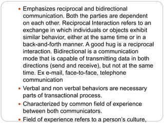  Emphasizes reciprocal and bidirectional
communication. Both the parties are dependent
on each other. Reciprocal Interaction refers to an
exchange in which individuals or objects exhibit
similar behavior, either at the same time or in a
back-and-forth manner. A good hug is a reciprocal
interaction. Bidirectional is a communication
mode that is capable of transmitting data in both
directions (send and receive), but not at the same
time. Ex e-mail, face-to-face, telephone
communication
 Verbal and non verbal behaviors are necessary
parts of transactional process.
 Characterized by common field of experience
between both communicators.
 Field of experience refers to a person’s culture,
 