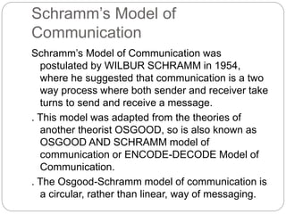 Schramm’s Model of
Communication
Schramm’s Model of Communication was
postulated by WILBUR SCHRAMM in 1954,
where he suggested that communication is a two
way process where both sender and receiver take
turns to send and receive a message.
. This model was adapted from the theories of
another theorist OSGOOD, so is also known as
OSGOOD AND SCHRAMM model of
communication or ENCODE-DECODE Model of
Communication.
. The Osgood-Schramm model of communication is
a circular, rather than linear, way of messaging.
 
