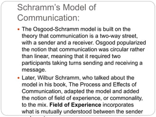 Schramm’s Model of
Communication:
 The Osgood-Schramm model is built on the
theory that communication is a two-way street,
with a sender and a receiver. Osgood popularized
the notion that communication was circular rather
than linear, meaning that it required two
participants taking turns sending and receiving a
message.
 Later, Wilbur Schramm, who talked about the
model in his book, The Process and Effects of
Communication, adapted the model and added
the notion of field of experience, or commonality,
to the mix. Field of Experience incorporates
what is mutually understood between the sender
 